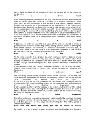 date is fixed, the buyer of the shares on or after the ex-date will not be eligible for
the benefits.
What                  is                       a                   Bonus                  Issue?

While investing in shares the motive is not only capital gains but also a proportionate
share of surplus generated from the operations once all other stakeholders have
been paid. But the distribution of this surplus to shareholders seldom happens.
Instead, this is transferred to the reserves and surplus account. If the reserves and
surplus amount becomes too large, the company may transfer some amount from
the reserves account to the share capital account by a mere book entry. This is done
by increasing the number of shares outstanding and every shareholder is given
bonus shares in a ratio called the bonus ratio and such an issue is called bonus issue.
If the bonus ratio is 1:2, it means that for every two shares held, the shareholder is
entitled to one extra share. So if a shareholder holds two shares, post bonus he will
hold three.
What                            is                             a                           Split?

A Split is book entry wherein the face value of the share is altered to create a
greater number of shares outstanding without calling for fresh capital or altering the
share capital account. For example, if a company announces a two-way split, it
means that a share of the face value of Rs 10 is split into two shares of face value of
Rs 5 each and a person holding one share now holds two shares.
What                      is                       a                   Buy                 Back?

As the name suggests, it is a process by which a company can buy back its shares
from shareholders. A company may buy back its shares in various ways: from
existing shareholders on a proportionate basis; through a tender offer from open
market; through a book-building process; from the Stock Exchange; or from odd lot
holders.
A company cannot buy back through negotiated deals on or off the Stock Exchange,
through spot transactions or through any private arrangement. Clearing and
Settlement
What                 is                    a                  settlement                   cycle?

The accounting period for the securities traded on the Exchange. On the NSE, the
cycle begins on Wednesday and ends on the following Tuesday, and on the BSE the
cycle      commences        on      Monday        and      ends     on     Friday.
At the end of this period, the obligations of each broker are calculated and the
brokers settle their respective obligations as per the rules, bye-laws and regulations
of                the                Clearing                Corporation.
If a transaction is entered on the first day of the settlement, the same will be settled
on the eighth working day excluding the day of transaction. However, if the same is
done on the last day of the settlement, it will be settled on the fourth working day
excluding the day of transaction.
What                 is                    a                 rolling                 settlement?

The rolling settlement ensures that each day's trade is settled by keeping a fixed gap
of a specified number of working days between a trade and its settlement. At
present, this gap is five working days after the trading day. The waiting period is
uniform for all trades.
When    does   one    deliver        the   shares      and   pay    the      money   to   broker?

As a seller, in order to ensure smooth settlement you should deliver the shares to
 