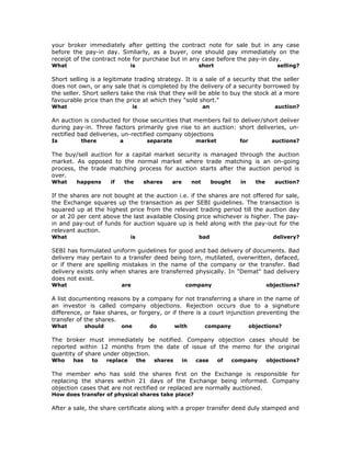 your broker immediately after getting the contract note for sale but in any case
before the pay-in day. Simliarly, as a buyer, one should pay immediately on the
receipt of the contract note for purchase but in any case before the pay-in day.
What                             is                                 short                                selling?

Short selling is a legitimate trading strategy. It is a sale of a security that the seller
does not own, or any sale that is completed by the delivery of a security borrowed by
the seller. Short sellers take the risk that they will be able to buy the stock at a more
favourable price than the price at which they "sold short."
What                              is                                    an                              auction?

An auction is conducted for those securities that members fail to deliver/short deliver
during pay-in. Three factors primarily give rise to an auction: short deliveries, un-
rectified bad deliveries, un-rectified company objections
Is        there             a               separate               market               for            auctions?

The buy/sell auction for a capital market security is managed through the auction
market. As opposed to the normal market where trade matching is an on-going
process, the trade matching process for auction starts after the auction period is
over.
What     happens       if       the     shares         are        not        bought     in      the     auction?

If the shares are not bought at the auction i.e. if the shares are not offered for sale,
the Exchange squares up the transaction as per SEBI guidelines. The transaction is
squared up at the highest price from the relevant trading period till the auction day
or at 20 per cent above the last available Closing price whichever is higher. The pay-
in and pay-out of funds for auction square up is held along with the pay-out for the
relevant auction.
What                             is                                 bad                                 delivery?

SEBI has formulated uniform guidelines for good and bad delivery of documents. Bad
delivery may pertain to a transfer deed being torn, mutilated, overwritten, defaced,
or if there are spelling mistakes in the name of the company or the transfer. Bad
delivery exists only when shares are transferred physically. In "Demat" bad delivery
does not exist.
What                        are                               company                                 objections?

A list documenting reasons by a company for not transferring a share in the name of
an investor is called company objections. Rejection occurs due to a signature
difference, or fake shares, or forgery, or if there is a court injunction preventing the
transfer of the shares.
What         should         one             do         with             company               objections?

The broker must immediately be notified. Company objection cases should be
reported within 12 months from the date of issue of the memo for the original
quantity of share under objection.
Who    has     to     replace         the     shares         in    case       of      company         objections?

The member who has sold the shares first on the Exchange is responsible for
replacing the shares within 21 days of the Exchange being informed. Company
objection cases that are not rectified or replaced are normally auctioned.
How does transfer of physical shares take place?

After a sale, the share certificate along with a proper transfer deed duly stamped and
 