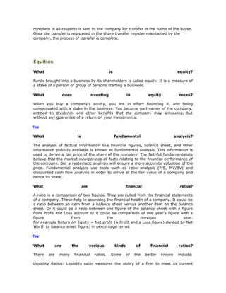complete in all respects is sent to the company for transfer in the name of the buyer.
Once the transfer is registered in the share transfer register maintained by the
company, the process of transfer is complete.




Equities

What                                               is                                         equity?

Funds brought into a business by its shareholders is called equity. It is a measure of
a stake of a person or group of persons starting a business.

What                does               investing                in           equity            mean?

When you buy a company's equity, you are in effect financing it, and being
compensated with a stake in the business. You become part-owner of the company,
entitled to dividends and other benefits that the company may announce, but
without any guarantee of a return on your investments.

Top


What                        is                          fundamental                          analysis?

The analysis of factual information like financial figures, balance sheet, and other
information publicly available is known as fundamental analysis. This information is
used to derive a fair price of the share of the company. The faithful fundamentalists
believe that the market incorporates all facts relating to the financial performance of
the company. But a systematic analysis will ensure a more accurate valuation of the
price. Fundamental analysts use tools such as ratio analysis (P/E, MV/BV) and
discounted cash flow analysis in order to arrive at the fair value of a company and
hence its share.

What                             are                            financial                      ratios?

A ratio is a comparison of two figures. They are culled from the financial statements
of a company. These help in assessing the financial health of a company. It could be
a ratio between an item from a balance sheet versus another item on the balance
sheet. Or it could be a ratio between one figure of the balance sheet with a figure
from Profit and Loss account or it could be comparison of one year's figure with a
figure              from                the               previous               year.
For example Return on Equity = Net profit (A Profit and a Loss figure) divided by Net
Worth (a balance sheet figure) in percentage terms.

Top


What          are      the             various          kinds        of       financial        ratios?

There   are     many       financial     ratios.    Some        of   the    better   known    include:

Liquidity Ratios: Liquidity ratio measures the ability of a firm to meet its current
 