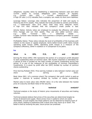 obligations. Liquidity ratios by establishing a relationship between cash and other
current    assets     to    current  obligations    give    measure     of  liquidity.
e.g.     Current      ratio    [CR]     =     Current     Assets/Current   liabilities.
A high CR ratio (>2.5) indicates that a company can meets its short term liabilities.

Leverage Ratios: Leverage ratio indicates the proportion of debt and equity in
financing the firm's assets. They indicate the funds provided by owners and lenders.
e.g -----Debt-equity ratio (D-E ratio) total long term debt/net worth.
A high D-E ratio indicates that the company's credit profile is bad.

Activity Ratios: Activity ratios are employed to evaluate the efficiency with which
firms manage and run their assets. They are also called turnover ratios.
e.g--      Sales        Turnover      ratio    =      sales/total      assets      .
A Sales Turnover ratio indicates how much business a company generates for every
additional                               rupee                             invested.

Profitability Ratios: These ratios indicate the level of profitability of the business with
relation to the inputs or capital employed. Some better-known profit ratios include
operating profit margin (OPM). Operating profit margin is a measure of the
company's efficiency, either in isolation or in comparison to its peers.

Top


What           is         EPS,           P/E,          BV          and           MV/BV?

Earning Per Share (EPS): EPS represents the portion of a company's profit allocated
to each outstanding share of common stock. Net income (reported or estimated) for
a period of time is divided by the total number of shares outstanding during that
period. It is one of the measures of the profitability of common shareholder's
investments. It is given by profit after tax (PAT) divided by number of common
shares outstanding.

Price Earning Multiple (P/E): Price earning multiple is ratio between market value per
share                and                earning                 per             share.

Book Value (BV): (of a common share) The company's Net worth (which is paid-up
capital + reserves & surplus) divided by number of shares outstanding.

Market value to book value ratio (MV/BV ratio): It is the ratio between the market
price of a security and Book Value of the security.

What                      is                     technical                      analysis?

Technical analysis is the study of historic price movements of securities and trading
volumes.

Technical analysts believe that prices of the securities are determined largely by
forces of demand and supply. Share prices move in patterns which are easily
identifiable. Crucial insights into these patterns can be obtained by keeping track of
price charts, leading to predictions that a stock price may move up or down. The
belief is that by knowing the past, future prices can predicted.
 