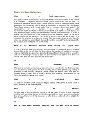 Corporate Benefits/Action

What                     is                a              book-closure/record                   date?

Book closure refers to the closing of register of the names or investors in the records
of a company. Companies announce book closure dates from time to time. The
benefits of dividends, bonus issues, rights issue accruing to investors whose name
appears on the company's records as on a given date, is known as the record date.
Thus, book closure and record date help a company determine exactly the
shareholders       of     a      company         as     on      a      given      date.
An investor might purchase a share-cum-dividend, cum rights or cum bonus and
may therefore expect to receive these benefits as the new shareholder. In order to
receive this, the share has to be transferred in the investor's name, or he would
stand deprived of the benefits. The buyer of such a share will be a loser. It is
important for a buyer of a share to ensure that shares purchased at cum benefits
prices are transferred before book-closure. It must be ensured that the price paid for
the shares is ex-benefit and not cum benefit.

What        is     the        difference   between   book      closure       and   record       date?

In case of a record date, the company does not close its register of security holders.
Record date is the cut off date for determining the number of registered members
who are eligible for the corporate benefits. In case of book closure, shares cannot be
sold on an Exchange bearing a date on the transfer deed earlier than the book
closure. This does not hold good for the record date.

Top


What                          is               a               no-delivery                    period?

Whenever a company announces a book closure or record date, the Exchange sets
up a no-delivery (ND) period for that security. During this period only trading is
permitted in the security. However, these trades are settled only after the no-
delivery period is over. This is done to ensure that investor's entitlement for the
corporate benefit is clearly determined.

What                          is               an                 ex-dividend                   date?

The date on or after which a security begins trading without the dividend (cash or
stock) included in the contract price.

What                                 is                       an                             ex-date?

The first day of the no-delivery period is the ex- date. If there is any corporate
benefits such as rights, bonus, dividend announced for which book closure/record
date is fixed, the buyer of the shares on or after the ex -date will not be eligible for
the benefits.

Top


Why    is        "new    share     dividend"   deducted    from    the   sale   price   of    shares?
 