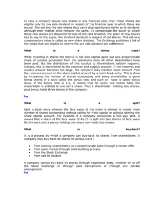 In case a company issues new shares in any financial year, then these shares are
eligible only for pro rata dividend in respect of the financial year in which these are
issued. The old and the new shares thus carry disproportionate rights as to dividend,
although their market price remains the same. To compensate the buyer to whom
these new shares are delivered for loss of pro rata dividend, the seller of new shares
has to pay to the buyer, the dividend declared in respect of old shares. This old-new
compensatory value is called as new share dividend. The Exchange publishes a list of
the scrips that are eligible to receive the pro rata dividend per settlement.

What                      is               a                   bonus               issue?

While investing in shares the motive is not only capital gains but also proportionate
share of surplus generated from the operations once all other stakeholders have
been paid. But the distribution of this surplus to shareholders seldom happens.
Instead, this is transferred to the reserves and surplus account. If the reserves and
surplus amount becomes too large, the company may transfer some amount from
the reserves account to the share capital account by a mere book entry. This is done
by increasing the number of shares outstanding and every shareholder is given
bonus shares in a ratio called the bonus ratio and such an issue is called bonus
issue. If the bonus ratio is 1:2, it means that for every two shares held, the
shareholder is entitled to one extra share. Thus a shareholder holding two shares,
post bonus holds three shares of the company.

Top


What                             is                        a                        split?

Split is book entry wherein the face value of the share is altered to create more
number of shares outstanding without calling for fresh capital or without altering the
share capital account. For example if a company announces a two-way split, it
means that a share of the face value of Rs.10 is split into two shares of face value
Rs.five each and a person holding one share now holds two shares.

What                                       is                                  buy-back?

It is a process by which a company can buy-back its shares from shareholders. A
company may buy-back its shares in various ways :

      •   from   existing shareholders on a proportionate basis through a tender offer
      •   from   open market through book-building process
      •   from   the Stock Exchange
      •   from   odd lot holders

A company cannot buy-back its shares through negotiated deals, whether on or off
the Stock Exchange or through spot transactions or through any private
arrangement.
Top
 