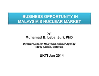 BUSINESS OPPORTUNITY IN
MALAYSIA’S NUCLEAR MARKET
by:
Muhamad B. Lebai Juri, PhD
Director General, Malaysian Nuclear Agency
43000 Kajang, Malaysia

UKTI Jan 2014

 