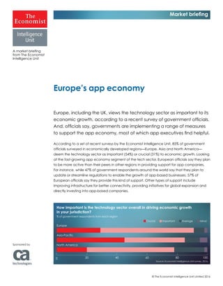© The Economist Intelligence Unit Limited 2016
Europe, including the UK, views the technology sector as important to its
economic growth, according to a recent survey of government officials.
And, officials say, governments are implementing a range of measures
to support the app economy, most of which app executives find helpful.
According to a set of recent surveys by the Economist Intelligence Unit, 85% of government
officials surveyed in economically developed regions—Europe, Asia and North America—
deem the technology sector as important (54%) or crucial (31%) to economic growth. Looking
at the fast-growing app economy segment of the tech sector, European officials say they plan
to be more active than their peers in other regions in providing support for app companies.
For instance, while 47% of government respondents around the world say that they plan to
update or streamline regulations to enable the growth of app-based businesses, 57% of
European officials say they provide this kind of support. Other types of support include
improving infrastructure for better connectivity, providing initiatives for global expansion and
directly investing into app-based companies.
Europe’s app economy
A market briefing
from The Economist
Intelligence Unit
Market briefing
Sponsored by
How important is the technology sector overall in driving economic growth
in your jurisdiction?
% of government respondents from each region
Europe
Asia-Pacific
North America
Source: Economist Intelligence Unit survey, 2016.
0 20 40 60 80 100
Crucial Important Average Minor
 
