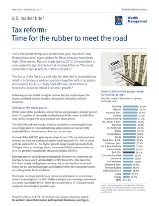 Page 1 of 6 – December 21, 2017 Portfolio Advisory Group
U.S. market brief
Tax reform:
Time for the rubber to meet the road
Since President Trump was elected last year, investors’ and
financial markets’ expectations for fiscal stimulus have been
high. After several fits and starts during 2017, the president is
now poised to sign into law what is being billed as “the most
comprehensive tax reform in three decades.”
The focus of the Tax Cuts and Jobs Act (the Act) is to provide tax
relief to individuals and corporations together with a recapture
of corporate funds currently held offshore, all of which is
forecast to result in robust economic growth.*
Following are our initial thoughts on how the Act could impact the
equity and fixed income markets, along with Fed policy and the
economy.
Sorting out the equity puzzle
While some of the good news about the tax cut package is already priced
into U.S. equities as the market rallied ahead of the votes, its full effect
may not be completely incorporated into share prices.
The S&P 500 and other major indexes should see a meaningful boost
in earnings growth. Upward earnings adjustments are not yet fully
embedded into the consensus forecast, in our view.
Instead of the S&P 500 growing earnings at our 7.5% y/y estimated rate
without tax cuts, we anticipate profits could expand 13%–18% or more
with tax cuts in 2018. This higher growth range would represent $148–
$155 per share in earnings, above the current $146 consensus forecast
(or 11% growth) compiled by Thomson Reuters I/B/E/S.
Earnings growth could jump meaningfully because the corporate tax
rate has been slashed substantially to 21% from 35%. This takes the
U.S. from nearly the highest statutory rate in the world to a rate well
below the G7 and G20 averages and slightly below the European Union,
according to the Tax Foundation.
If stronger earnings growth pans out as we anticipate or is even more
robust, it would push the S&P 500 forward price-to-earnings ratio down
to a more reasonable level—from 18.4x currently to 17.7x based on the
midpoint of our higher growth range.
Priced (in USD) as of 12/21/17 market close (unless otherwise stated).
For authors’ contact information and important disclosures, see Page 4.
Domestically oriented groups carried
the highest tax rates
Effective tax rate of select industry groups
(before tax cuts)
Source - National research correspondent, Thomson
Financial, FactSet, Standard & Poor’s; data based on
3-year trailing dollar weighted effective tax rate; data
as of 12/3/17
35.0%
33.7%
32.5%
31.5%
31.3%
30.2%
29.8%
29.3%
29.1%
28.8%
28.6%
27.8%
27.5%
27.0%
26.7%
26.2%
23.3%
23.0%
22.8%
19.8%
19.3%
18.9%
17.1%
14.9%
3.5%
Retailing
Telecom
Industrial Svcs.
Utilities
Staples Retailing
H.C. Equip. & Svcs.
Materials
Div. Financials
Media
Transportation
Banks
Food, Bev., & Tob.
Consumer Svcs.
HH & Pers. Products
Capital Goods
S&P 500
Consumer Durables
Insurance
Tech Hardware
Software & Svcs.
Semiconductors
Pharma & Biotech
Autos
Energy
REITs
 
