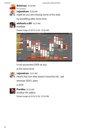 12/25/2018 marketprofile | Marketcalls Slack
https://marketcalls.slack.com/messages/C0DJJKQ81/ 9/19
Srinivas 10:30 AM
Truedata
rajandran 10:30 AM
might be you are missing some of the data
try backfilling after some time
abilash.s.90 10:31 AM
truedata
Pasted image at 2018-12-24, 10:30 AM
it has accounted 2500 as buy
at the same level
rajandran 10:31 AM
Heard that true data doesnt transmits bid , ask
whereas GDFL does
in NT8
Pardhu 10:33 AM
Another 4K sellers
Pasted image at 2018-12-24, 10:33 AM
 
