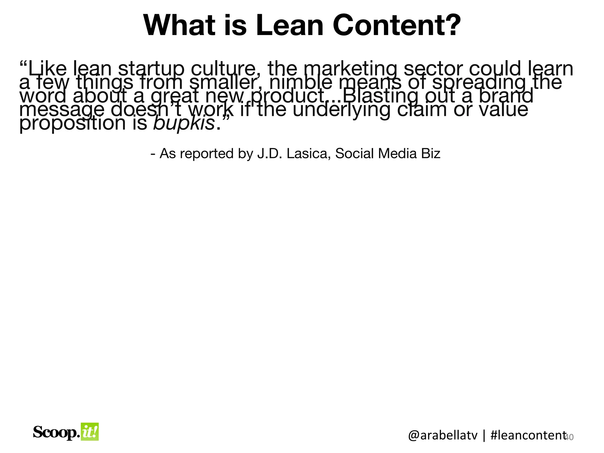 What is Lean Content?

“Like lean startup culture, the marketing sector
could learn a few things from smaller, nimble
means of spreading the word about a great new
product...Blasting out a brand message doesn’t
work if the underlying claim or value proposition
is bupkis.”
            - As reported by J.D. Lasica, Social Media
            Biz




                                       @arabellatv | #leancontent0
                                                                4
                                                                40
 