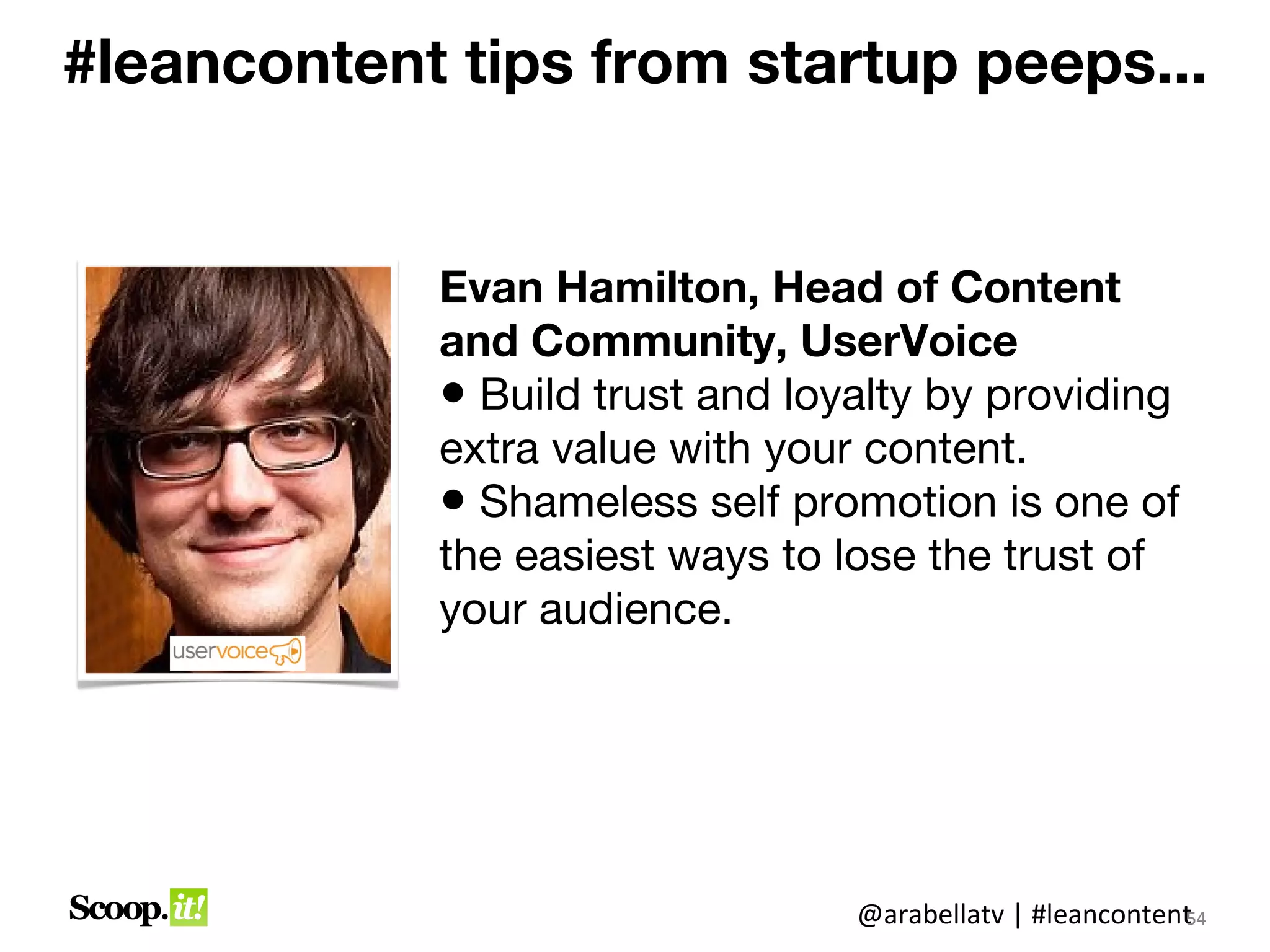 #leancontent tips from startup peeps...


            Evan Hamilton, Head of Content
            and Community, UserVoice
            • Build trust and loyalty by providing
            extra value with your content.
            • Shameless self promotion is one of
            the easiest ways to lose the trust of
            your audience.




                                 @arabellatv | #leancontent4
                                                          5
                                                          54
 