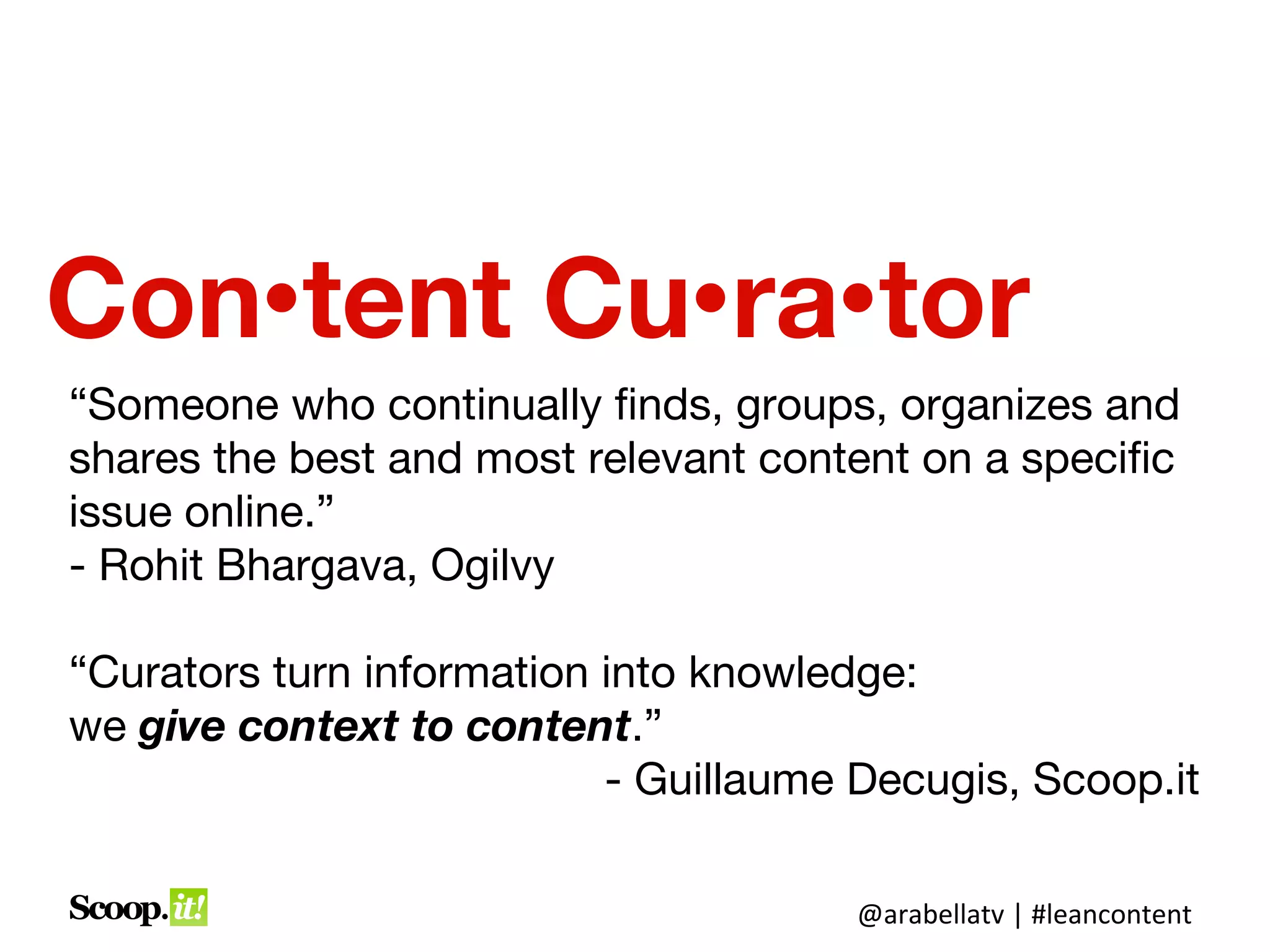Content Curator
“Someone who continually finds, groups, organizes and
shares the best and most relevant content on a specific
issue online.”
                              - Rohit Bhargava, Ogilvy

“Curators turn information into knowledge:
we give context to content.”
                            - Guillaume Decugis, Scoop.it

                                       @arabellatv | #leancontent
 
