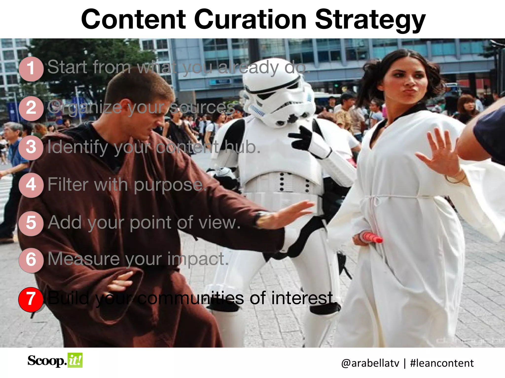 Content Curation Strategy
1 Start from what you already do.

2 Organize your sources.

3 Identify your content hub.

4 Filter with purpose.

5 Add your point of view.
6 Measure your impact.

7 Build your communities of interest.


                                        @arabellatv | #leancontent
 