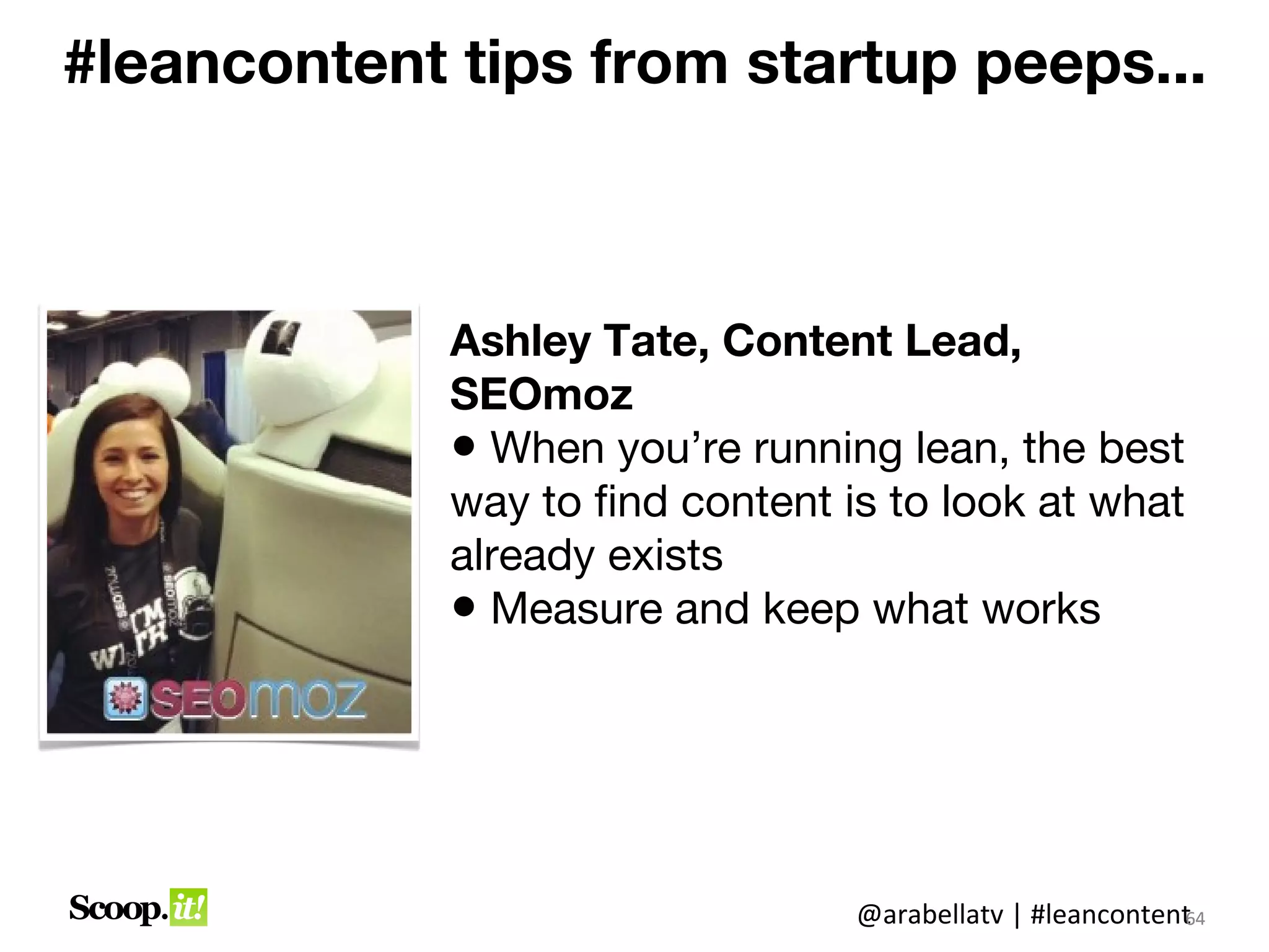 #leancontent tips from startup peeps...



             Ashley Tate, Content Lead,
             SEOmoz
             • When you’re running lean, the best
             way to find content is to look at what
             already exists
             • Measure and keep what works




                                  @arabellatv | #leancontent4
                                                           6
                                                           64
 