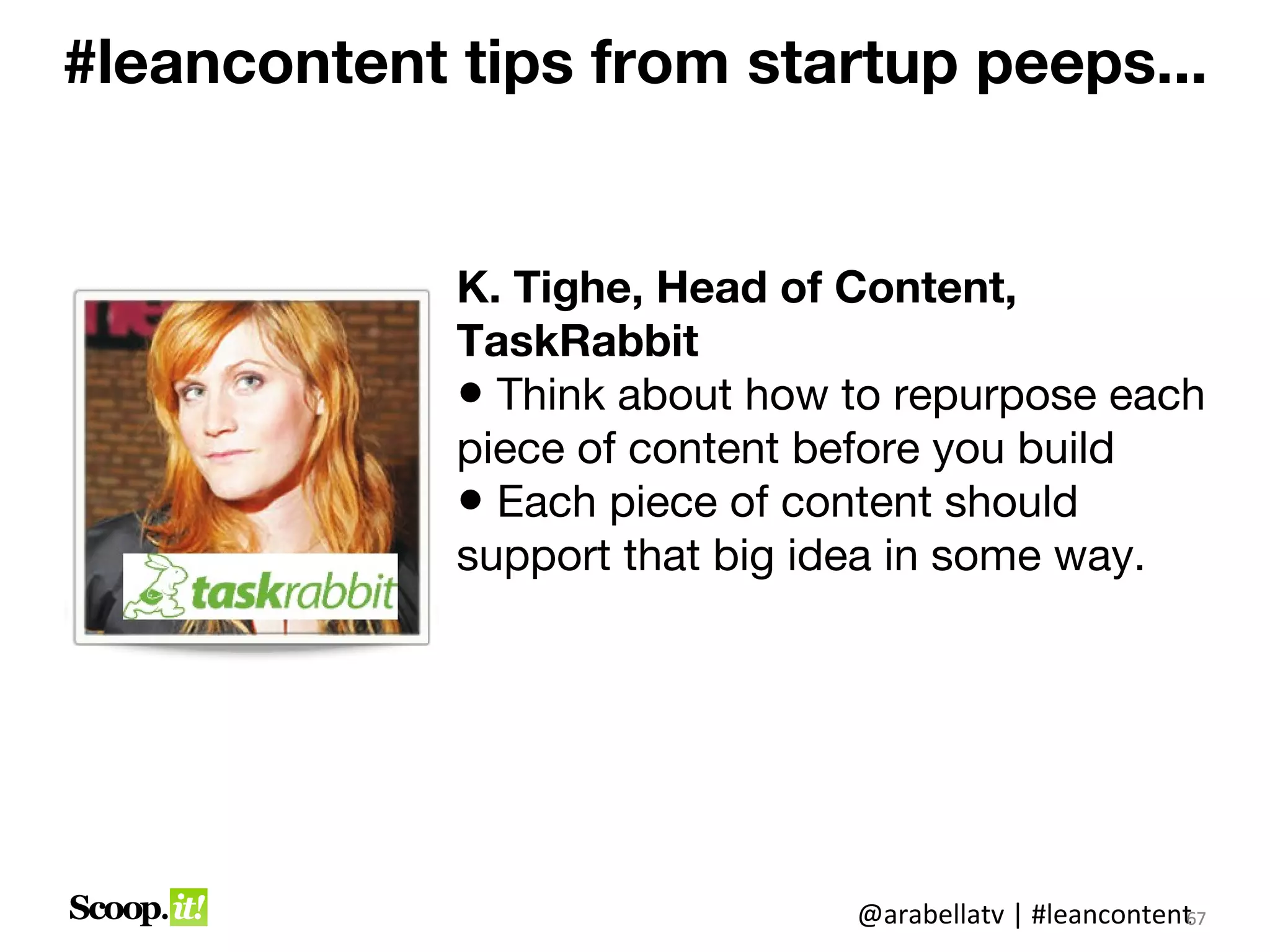 #leancontent tips from startup peeps...


             K. Tighe, Head of Content,
             TaskRabbit
             • Think about how to repurpose each
             piece of content before you build
             • Each piece of content should
             support that big idea in some way.




                               @arabellatv | #leancontent7
                                                        6
                                                        67
 