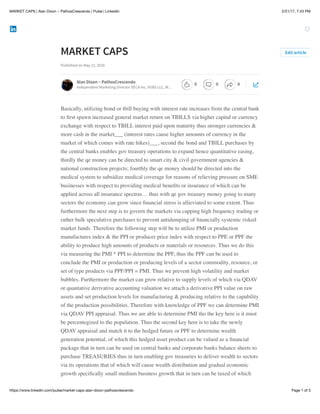 2/21/17, 7:43 PMMARKET CAPS | Alan Dixon ~ PathosCrescendo | Pulse | LinkedIn
Page 1 of 3https://www.linkedin.com/pulse/market-caps-alan-dixon-pathoscrescendo
MARKET CAPS
Published on May 12, 2016
Basically, utilizing bond or tbill buying with interest rate increases from the central bank
to ﬁrst spawn increased general market return on TBILLS via higher capital or currency
exchange with respect to TBILL interest paid upon maturity thus stronger currencies &
more cash in the market___ (interest rates cause higher amounts of currency in the
market of which comes with rate hikes)___, second the bond and TBILL purchases by
the central banks enables gov treasury operations to expand hence quantitative easing,
thirdly the qe money can be directed to smart city & civil government agencies &
national construction projects; fourthly the qe money should be directed into the
medical system to subsidize medical coverage for reasons of relieving pressure on SME
businesses with respect to providing medical beneﬁts or insurance of which can be
applied across all insurance spectras… thus with qe gov treasury money going to many
sectors the economy can grow since ﬁnancial stress is allieviated to some extent. Thus
furthermore the next step is to govern the markets via capping high frequency trading or
rather bulk speculative purchases to prevent antidumping of ﬁnancially systemic risked
market funds. Therefore the following step will be to utilize PMI or production
manufactures index & the PPI or producer price index with respect to PPE or PPF the
ability to produce high amounts of products or materials or resources. Thus we do this
via measuring the PMI * PPI to determine the PPF, thus the PPF can be used to
conclude the PMI or production or producing levels of a sector commodity, resource, or
set of type products via PPF/PPI = PMI. Thus we prevent high volatility and market
bubbles. Furthermore the market can grow relative to supply levels of which via QDAV
or quantative derivative accounting valuation we attach a derivative PPI value on raw
assets and set production levels for manufacturing & producing relative to the capability
of the production possibilities. Therefore with knowledge of PPF we can determine PMI
via QDAV PPI appraisal. Thus we are able to determine PMI tho the key here is it must
be percentegized to the population. Thus the second key here is to take the newly
QDAV appraisal and match it to the hedged future or PPF to determine wealth
generation potential, of which this hedged asset product can be valued as a ﬁnancial
package that in turn can be used on central banks and corporate banks balance sheets to
purchase TREASURIES thus in turn enabling gov treasuries to deliver wealth to sectors
via its operations that of which will cause wealth distribution and gradual economic
growth speciﬁcally small medium business growth that in turn can be taxed of which
Edit article
Alan Dixon ~ PathosCrescendo
Independent Marketing Director DECA Inc, VUBS LLC, W…
0 0 0
 