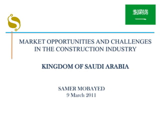 MARKET OPPORTUNITIES AND CHALLENGES
   IN THE CONSTRUCTION INDUSTRY

     KINGDOM OF SAUDI ARABIA


          SAMER MOBAYED
            9 March 2011
 