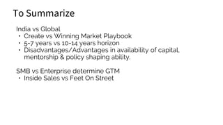 To Summarize
India vs Global
• Create vs Winning Market Playbook
• 5-7 years vs 10-14 years horizon
• Disadvantages/Advantages in availability of capital,
mentorship & policy shaping ability.
SMB vs Enterprise determine GTM
• Inside Sales vs Feet On Street
 