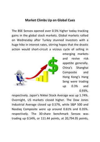 Market Climbs Up on Global Cues
The BSE Sensex opened over 0.5% higher today tracking
gains in the global stock markets. Global markets rallied
on Wednesday after Turkey stunned investors with a
huge hike in interest rates, stirring hopes that the drastic
action would short-circuit a vicious cycle of selling in
emerging markets
and revive risk
appetite generally.
China’s Shanghai
Composite
and
Hong Kong’s Hang
Seng were trading
up
0.3%
and
0.93%,
respectively. Japan’s Nikkei Stock Average was up 1.74%.
Overnight, US markets closed higher. The Dow Jones
Industrial Average closed up 0.57%, while S&P 500 and
Nasdaq Composite were up around 0.61% and 0.35%.
respectively. The 30-share benchmark Sensex was
trading up 0.54%, or 111.44 points, at 20,794.95 points,

 