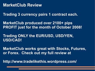 MarketClub Review Trading 3 currency pairs 1 contract each.  MarketClub produced over 2100+ pips PROFIT just for the month of October 2008! Trading ONLY the EUR/USD, USD/YEN, USD/CAD! MarketClub works great with Stocks, Futures, or Forex.  Check out my full review at http://www.tradelikethis.wordpress.com/ 