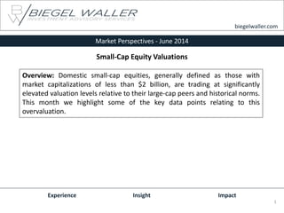 Market Perspectives - June 2014
Experience Insight Impact
Overview: Domestic small-cap equities, generally defined as those with
market capitalizations of less than $2 billion, are trading at significantly
elevated valuation levels relative to their large-cap peers and historical norms.
This month we highlight some of the key data points relating to this
overvaluation.
biegelwaller.com
1
Small-Cap Equity Valuations
 
