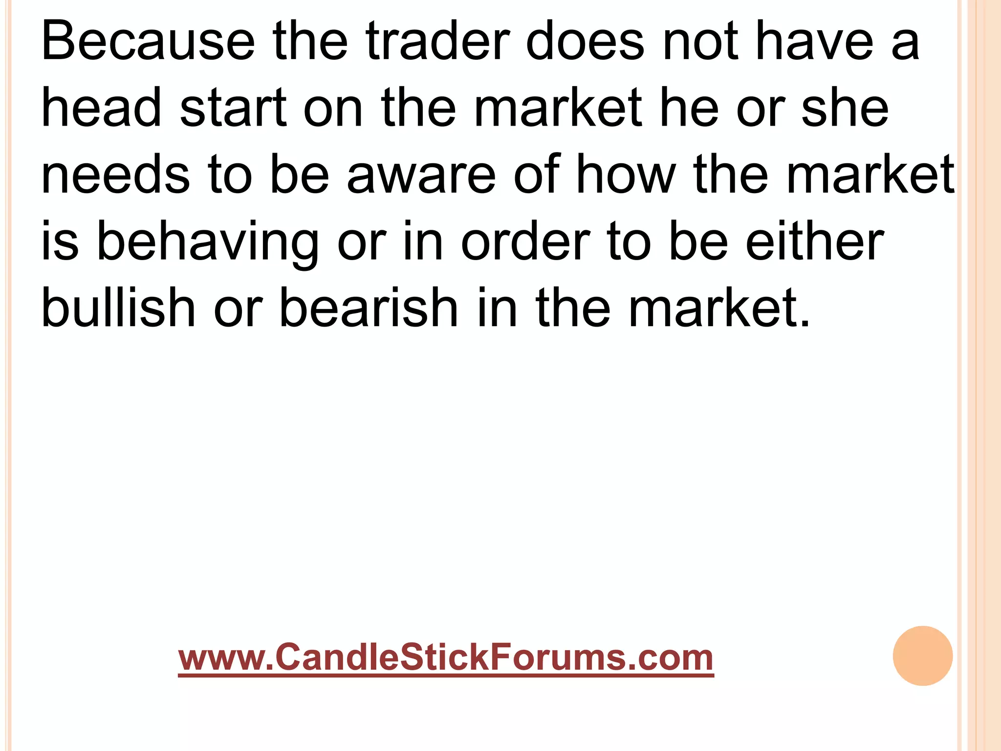 www.CandleStickForums.com
Because the trader does not have a
head start on the market he or she
needs to be aware of how the market
is behaving or in order to be either
bullish or bearish in the market.
 