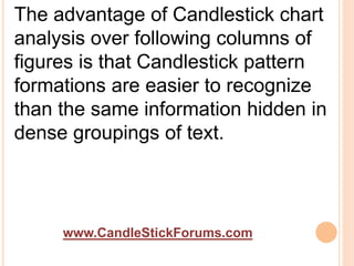 www.CandleStickForums.com
The advantage of Candlestick chart
analysis over following columns of
figures is that Candlestick pattern
formations are easier to recognize
than the same information hidden in
dense groupings of text.
 