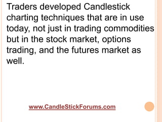 www.CandleStickForums.com
Traders developed Candlestick
charting techniques that are in use
today, not just in trading commodities
but in the stock market, options
trading, and the futures market as
well.
 