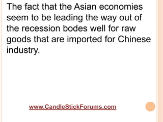 www.CandleStickForums.com
The fact that the Asian economies
seem to be leading the way out of
the recession bodes well for raw
goods that are imported for Chinese
industry.
 