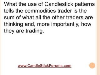 www.CandleStickForums.com
What the use of Candlestick patterns
tells the commodities trader is the
sum of what all the other traders are
thinking and, more importantly, how
they are trading.
 