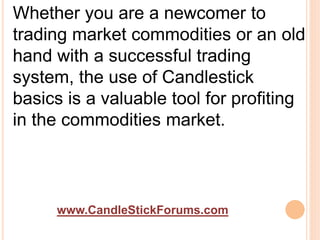 www.CandleStickForums.com
Whether you are a newcomer to
trading market commodities or an old
hand with a successful trading
system, the use of Candlestick
basics is a valuable tool for profiting
in the commodities market.
 