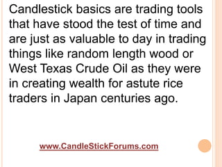 www.CandleStickForums.com
Candlestick basics are trading tools
that have stood the test of time and
are just as valuable to day in trading
things like random length wood or
West Texas Crude Oil as they were
in creating wealth for astute rice
traders in Japan centuries ago.
 