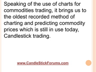 www.CandleStickForums.com
Speaking of the use of charts for
commodities trading, it brings us to
the oldest recorded method of
charting and predicting commodity
prices which is still in use today,
Candlestick trading.
 
