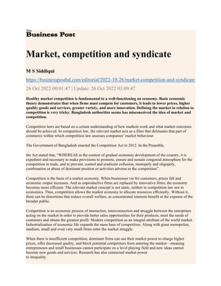 Market, competition and syndicate
M S Siddiqui
https://businesspostbd.com/editorial/2022-10-26/market-competition-and-syndicate
26 Oct 2022 00:01:47 | Update: 26 Oct 2022 03:09:47
Healthy market competition is fundamental to a well-functioning an economy. Basic economic
theory demonstrates that when firms must compete for customers, it leads to lower prices, higher
quality goods and services, greater variety, and more innovation. Defining the market in relation to
competition is very tricky. Bangladesh authorities seems has misconceived the idea of market and
competition.
Competition laws are based on a certain understanding of how markets work and what market outcomes
should be achieved. In competition law, the relevant market acts as a filter that delineates that part of
commerce within which competition law assesses companies’ market behaviour.
The Government of Bangladesh enacted the Competition Act in 2012. In the Preamble,
the Act stated that, “WHEREAS in the context of gradual economic development of the country, it is
expedient and necessary to make provisions to promote, ensure and sustain congenial atmosphere for the
competition in trade, and to prevent, control and eradicate collusion, monopoly and oligopoly,
combination or abuse of dominant position or activities adverse to the competition”.
Competition is the basis of a market economy. When businesses vie for customers, prices fall and
economic output increases. And as unproductive firms are replaced by innovative firms, the economy
becomes more efficient. The relevant market concept is not static, neither in competition law nor in
economics. Thus, competition allows the market economy to allocate resources efficiently. Without it,
there can be distortions that reduce overall welfare, as concentrated interests benefit at the expense of the
broader public.
Competition is an economic process of interaction, interconnection and struggle between the enterprises
acting on the market in order to provide better sales opportunities for their products, meet the needs of
customers and obtain the greatest profit. Modern competition as an integral attribute of the world market.
Industrialization of economic life expands the mass base of competition. Along with giant monopolies,
medium, small and even very small firms enter the market struggle.
When there is insufficient competition, dominant firms can use their market power to charge higher
prices, offer decreased quality, and block potential competitors from entering the market—meaning
entrepreneurs and small businesses cannot participate on a level playing field and new ideas cannot
become new goods and services. Research has also connected market power
to inequality.
 