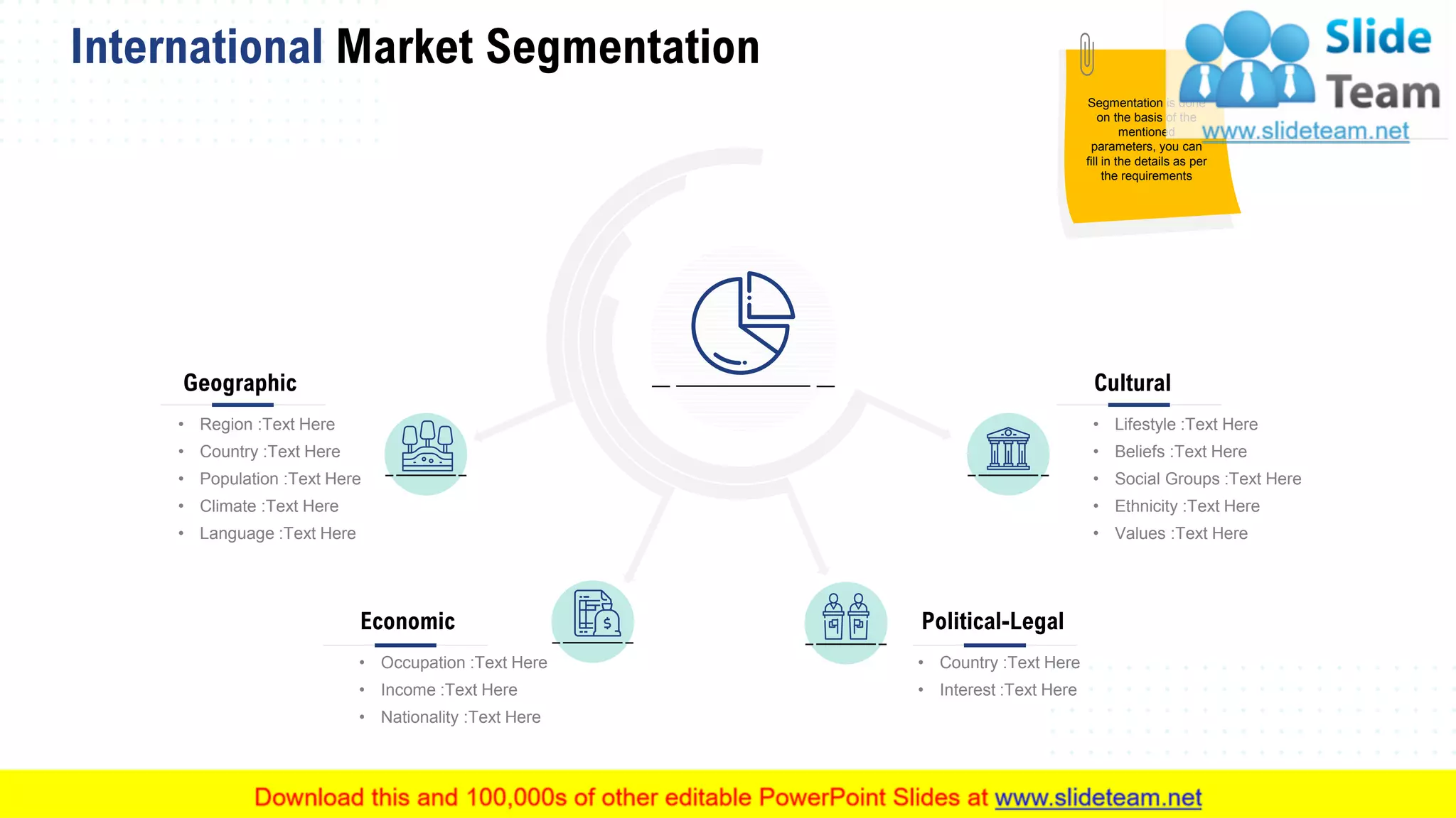 International Market Segmentation
19
Geographic
• Region :Text Here
• Country :Text Here
• Population :Text Here
• Climate :Text Here
• Language :Text Here
Economic
• Occupation :Text Here
• Income :Text Here
• Nationality :Text Here
Political-Legal
• Country :Text Here
• Interest :Text Here
Cultural
• Lifestyle :Text Here
• Beliefs :Text Here
• Social Groups :Text Here
• Ethnicity :Text Here
• Values :Text Here
This slide is 100% editable. Adapt it to your needs and capture your audience's attention.
Segmentation is done
on the basis of the
mentioned
parameters, you can
fill in the details as per
the requirements
 