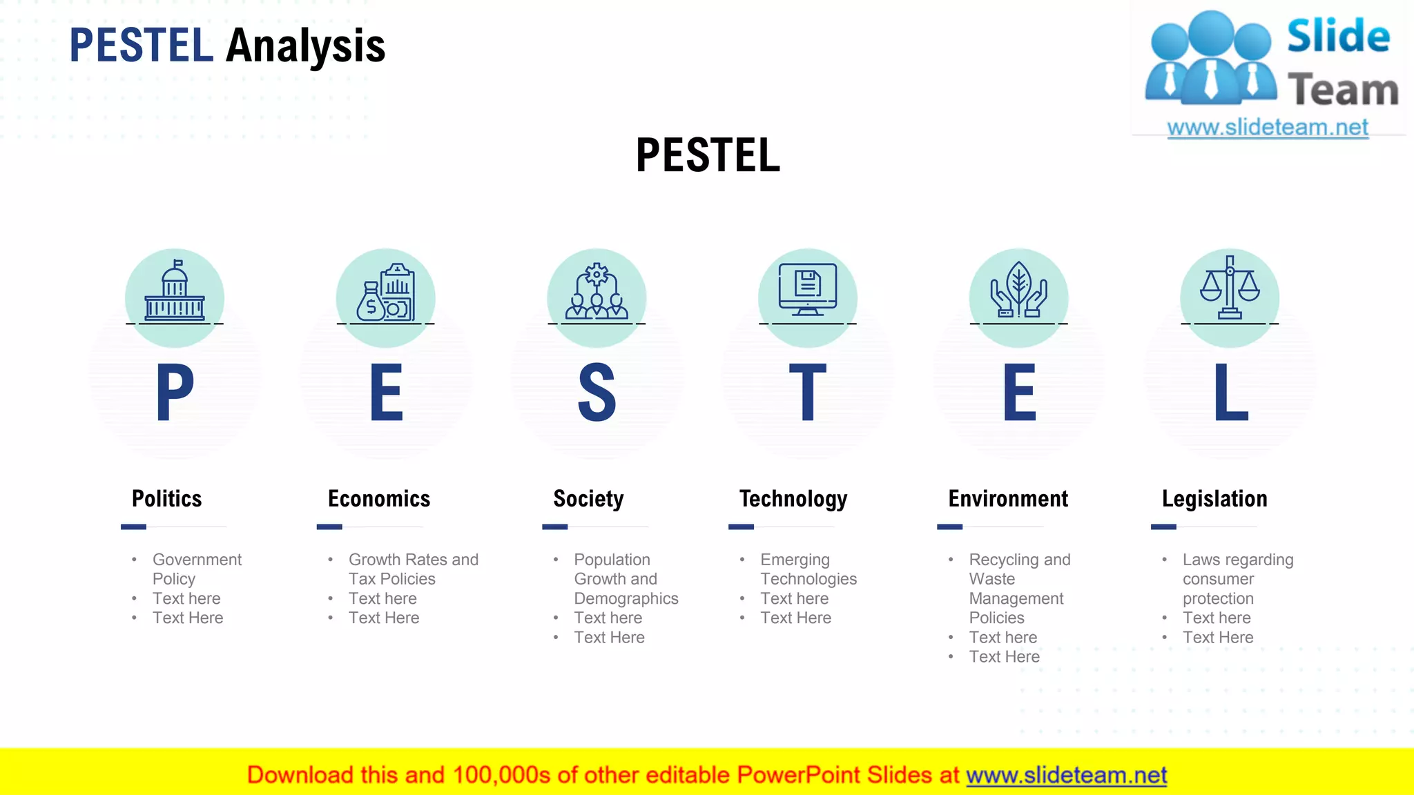 PESTEL Analysis
4This slide is 100% editable. Adapt it to your needs and capture your audience's attention.
LS T EP
Politics
• Government
Policy
• Text here
• Text Here
E
Economics
• Growth Rates and
Tax Policies
• Text here
• Text Here
Society
• Population
Growth and
Demographics
• Text here
• Text Here
Technology
• Emerging
Technologies
• Text here
• Text Here
Environment
• Recycling and
Waste
Management
Policies
• Text here
• Text Here
Legislation
• Laws regarding
consumer
protection
• Text here
• Text Here
PESTEL
 