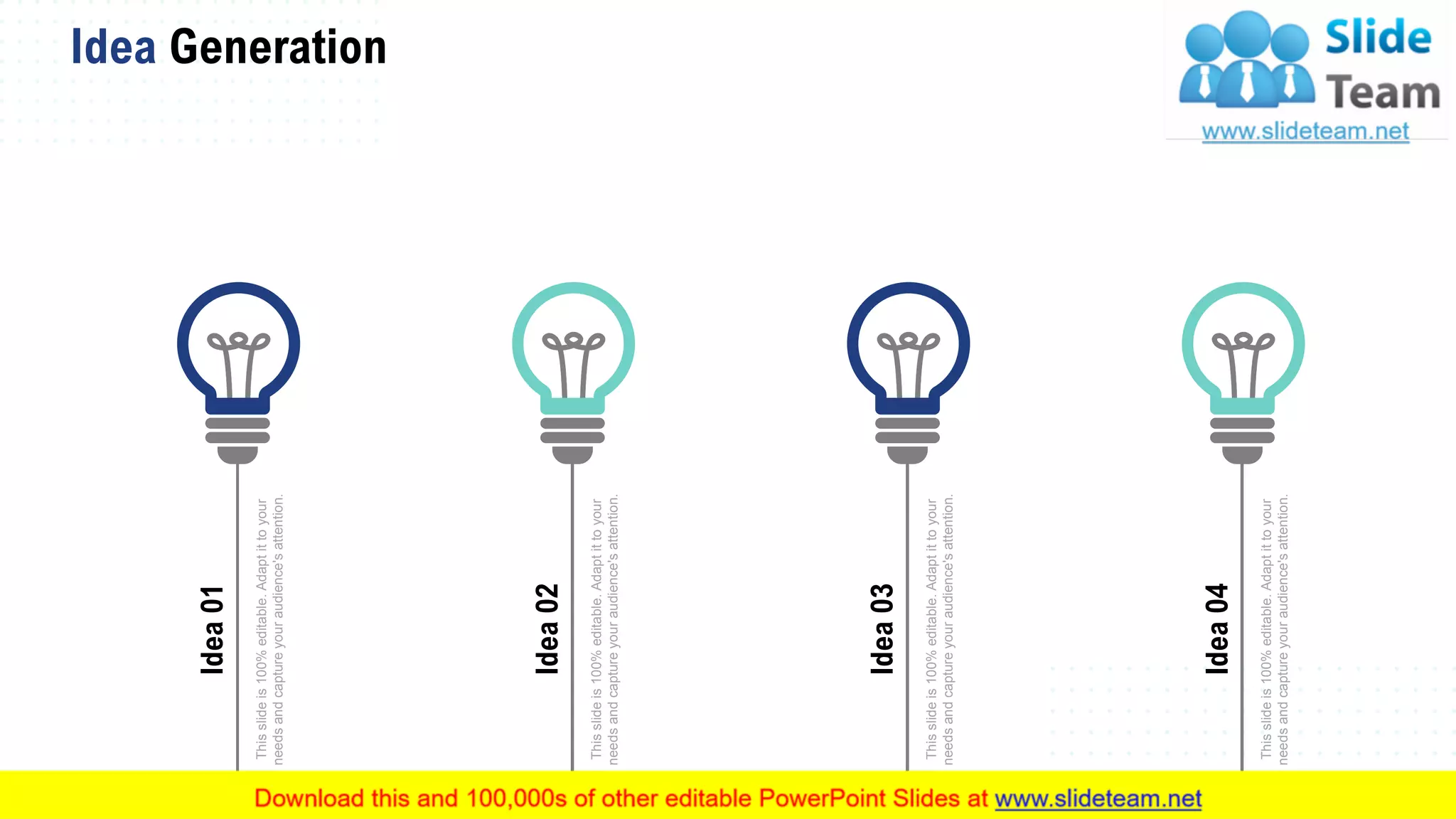 Idea Generation
69
Thisslideis100%editable.Adaptittoyour
needsandcaptureyouraudience'sattention.
Idea01
Thisslideis100%editable.Adaptittoyour
needsandcaptureyouraudience'sattention.
Idea02
Thisslideis100%editable.Adaptittoyour
needsandcaptureyouraudience'sattention.
Idea03
Thisslideis100%editable.Adaptittoyour
needsandcaptureyouraudience'sattention.
Idea04
 