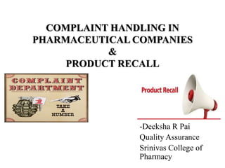 COMPLAINT HANDLING IN
PHARMACEUTICAL COMPANIES
&
PRODUCT RECALL
-Deeksha R Pai
Quality Assurance
Srinivas College of
Pharmacy
 