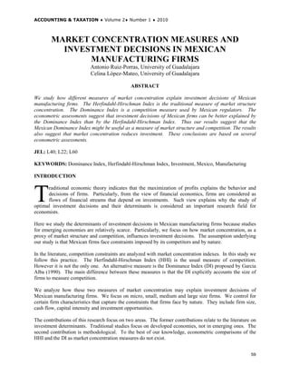 ACCOUNTING & TAXATION ♦ Volume 2♦ Number 1 ♦ 2010



        MARKET CONCENTRATION MEASURES AND
          INVESTMENT DECISIONS IN MEXICAN
               MANUFACTURING FIRMS
                           Antonio Ruiz-Porras, University of Guadalajara
                           Celina López-Mateo, University of Guadalajara

                                               ABSTRACT

We study how different measures of market concentration explain investment decisions of Mexican
manufacturing firms. The Herfindahl-Hirschman Index is the traditional measure of market structure
concentration. The Dominance Index is a competition measure used by Mexican regulators. The
econometric assessments suggest that investment decisions of Mexican firms can be better explained by
the Dominance Index than by the Herfindahl-Hirschman Index. Thus our results suggest that the
Mexican Dominance Index might be useful as a measure of market structure and competition. The results
also suggest that market concentration reduces investment. These conclusions are based on several
econometric assessments.

JEL: L40; L22; L60

KEYWORDS: Dominance Index, Herfindahl-Hirschman Index, Investment, Mexico, Manufacturing

INTRODUCTION



T     raditional economic theory indicates that the maximization of profits explains the behavior and
      decisions of firms. Particularly, from the view of financial economics, firms are considered as
      flows of financial streams that depend on investments. Such view explains why the study of
optimal investment decisions and their determinants is considered an important research field for
economists.

Here we study the determinants of investment decisions in Mexican manufacturing firms because studies
for emerging economies are relatively scarce. Particularly, we focus on how market concentration, as a
proxy of market structure and competition, influences investment decisions. The assumption underlying
our study is that Mexican firms face constraints imposed by its competitors and by nature.

In the literature, competition constraints are analyzed with market concentration indexes. In this study we
follow this practice. The Herfindahl-Hirschman Index (HHI) is the usual measure of competition.
However it is not the only one. An alternative measure is the Dominance Index (DI) proposed by Garcia
Alba (1990). The main difference between these measures is that the DI explicitly accounts the size of
firms to measure competition.

We analyze how these two measures of market concentration may explain investment decisions of
Mexican manufacturing firms. We focus on micro, small, medium and large size firms. We control for
certain firm characteristics that capture the constraints that firms face by nature. They include firm size,
cash flow, capital intensity and investment opportunities.

The contributions of this research focus on two areas. The former contributions relate to the literature on
investment determinants. Traditional studies focus on developed economies, not in emerging ones. The
second contribution is methodological. To the best of our knowledge, econometric comparisons of the
HHI and the DI as market concentration measures do not exist.


                                                                                                         59
 