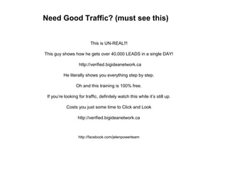 Need Good Traffic? (must see this)
This is UN-REAL!!!
This guy shows how he gets over 40,000 LEADS in a single DAY!
http://verified.bigideanetwork.ca
He literally shows you everything step by step.
Oh and this training is 100% free.
If you’re looking for traffic, definitely watch this while it’s still up.
Costs you just some time to Click and Look
http://verified.bigideanetwork.ca
http://facebook.com/jelenpowerteam
 