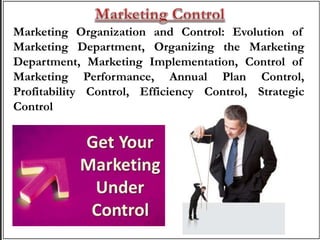 Marketing Organization and Control: Evolution of
Marketing Department, Organizing the Marketing
Department, Marketing Implementation, Control of
Marketing Performance, Annual Plan Control,
Profitability Control, Efficiency Control, Strategic
Control
 