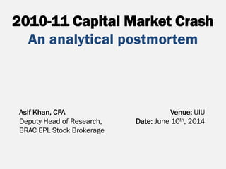2010-11 Capital Market Crash
An analytical postmortem
Asif Khan, CFA
Deputy Head of Research,
BRAC EPL Stock Brokerage
Venue: UIU
Date: June 10th, 2014
 