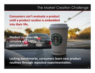 11
The Market Creation Challenge
Product	
  rou:nes	
  are	
  
complex	
  and	
  highly	
  
personalized.	
  	
  	
  
Lacking	
  benchmarks,	
  consumers	
  learn	
  new	
  product	
  
rou:nes	
  through	
  repeated	
  experimenta:on.	
  	
  
Consumers	
  can’t	
  evaluate	
  a	
  product	
  
un:l	
  a	
  product	
  rou:ne	
  is	
  embedded	
  
into	
  their	
  life.	
  	
  
 