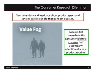 © 2015, Erik Simanis 14
Consumer	
  data	
  and	
  feedback	
  about	
  product	
  specs	
  and	
  
pricing	
  are	
  liNle	
  more	
  than	
  random	
  guesses.	
  
Focus	
  ini=al	
  
research	
  on	
  the	
  
consumer	
  lifestyle	
  
changes	
  that	
  
accompany	
  
adop=on	
  of	
  a	
  new	
  
product	
  rou=ne.	
  	
  
The Consumer Research Dilemma
Value	
  Fog	
  	
  
 