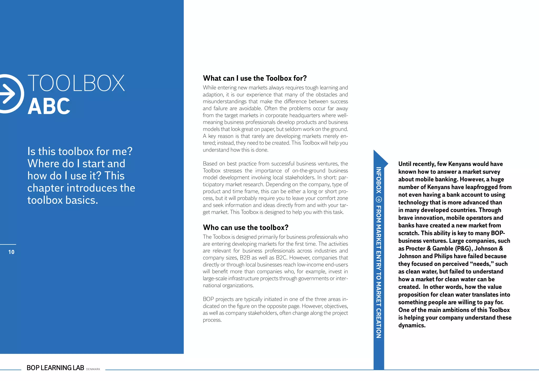 TOOLBOX                   What can I use the Toolbox for?
                               While entering new markets always requires tough learning and
                               adaption, it is our experience that many of the obstacles and


     ABC                       misunderstandings that make the difference between success
                               and failure are avoidable. Often the problems occur far away
                               from the target markets in corporate headquarters where well-
                               meaning business professionals develop products and business
                               models that look great on paper, but seldom work on the ground.
                               A key reason is that rarely are developing markets merely en-
                               tered; instead, they need to be created. This Toolbox will help you
     Is this toolbox for me?   understand how this is done.

     Where do I start and      Based on best practice from successful business ventures, the
                               Toolbox stresses the importance of on-the-ground business
                                                                                                                                                Until recently, few Kenyans would have
                                                                                                                                                known how to answer a market survey




                                                                                                     IN FOBOX
     how do I use it? This     model development involving local stakeholders. In short: par-                                                   about mobile banking. However, a huge
                               ticipatory market research. Depending on the company, type of
     chapter introduces the    product and time frame, this can be either a long or short pro-
                                                                                                                                                number of Kenyans have leapfrogged from
                                                                                                                                                not even having a bank account to using
     toolbox basics.           cess, but it will probably require you to leave your comfort zone
                               and seek information and ideas directly from and with your tar-                                                  technology that is more advanced than




                                                                                                     FROM MAR KET EN TRY TO MAR KET CR EATION
                               get market. This Toolbox is designed to help you with this task.                                                 in many developed countries. Through
                                                                                                                                                brave innovation, mobile operators and
                               Who can use the toolbox?                                                                                         banks have created a new market from
                                                                                                                                                scratch. This ability is key to many BOP-
                               The Toolbox is designed primarily for business professionals who
                               are entering developing markets for the first time. The activities                                               business ventures. Large companies, such
                               are relevant for business professionals across industries and                                                    as Procter & Gamble (P&G), Johnson &
10
                               company sizes, B2B as well as B2C. However, companies that                                                       Johnson and Philips have failed because
                               directly or through local businesses reach low-income end-users                                                  they focused on perceived “needs,” such
                               will benefit more than companies who, for example, invest in                                                     as clean water, but failed to understand
                               large-scale infrastructure projects through governments or inter-                                                how a market for clean water can be
                               national organizations.                                                                                          created. In other words, how the value
                                                                                                                                                proposition for clean water translates into
                               BOP projects are typically initiated in one of the three areas in-
                                                                                                                                                something people are willing to pay for.
                               dicated on the figure on the opposite page. However, objectives,
                               as well as company stakeholders, often change along the project                                                  One of the main ambitions of this Toolbox
                               process.                                                                                                         is helping your company understand these
                                                                                                                                                dynamics.
 