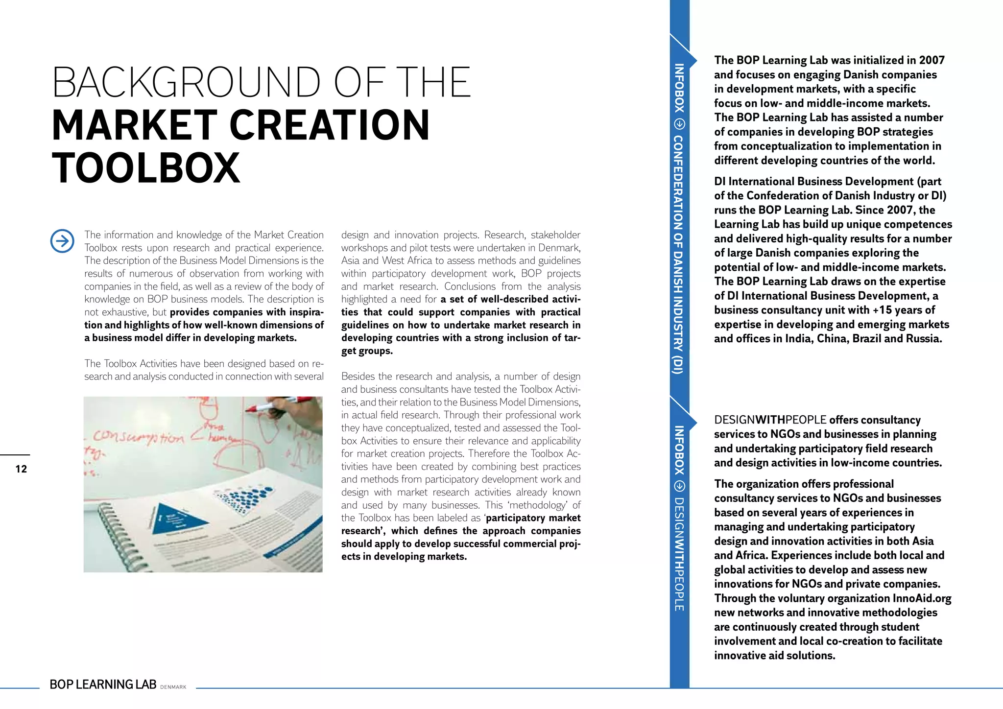The BOP Learning Lab was initialized in 2007

     Background of the




                                                                                                                                 IN FOBOX
                                                                                                                                                    and focuses on engaging Danish companies
                                                                                                                                                    in development markets, with a specific
                                                                                                                                                    focus on low- and middle-income markets.

     Market Creation                                                                                                                                The BOP Learning Lab has assisted a number
                                                                                                                                                    of companies in developing BOP strategies




                                                                                                                                CONF
                                                                                                                                                    from conceptualization to implementation in

     Toolbox                                                                                                                                        different developing countries of the world.
                                                                                                                                                    DI International Business Development (part




                                                                                                                                EDERATION OF
                                                                                                                                                    of the Confederation of Danish Industry or DI)
                                                                                                                                                    runs the BOP Learning Lab. Since 2007, the
                                                                                                                                                    Learning Lab has build up unique competences
      The information and knowledge of the Market Creation         design and innovation projects. Research, stakeholder                            and delivered high-quality results for a number
      Toolbox rests upon research and practical experience.        workshops and pilot tests were undertaken in Denmark,
                                                                                                                                                    of large Danish companies exploring the
      The description of the Business Model Dimensions is the      Asia and West Africa to assess methods and guidelines
      results of numerous of observation from working with         within participatory development work, BOP projects
                                                                                                                                                    potential of low- and middle-income markets.
                                                                                                                                                    The BOP Learning Lab draws on the expertise




                                                                                                                                DANISH
      companies in the field, as well as a review of the body of   and market research. Conclusions from the analysis
      knowledge on BOP business models. The description is         highlighted a need for a set of well-described activi-                           of DI International Business Development, a
      not exhaustive, but provides companies with inspira-         ties that could support companies with practical                                 business consultancy unit with +15 years of




                                                                                                                                INDU STRY ( DI)
      tion and highlights of how well-known dimensions of          guidelines on how to undertake market research in                                expertise in developing and emerging markets
      a business model differ in developing markets.               developing countries with a strong inclusion of tar-                             and offices in India, China, Brazil and Russia.
                                                                   get groups.
      The Toolbox Activities have been designed based on re-
      search and analysis conducted in connection with several     Besides the research and analysis, a number of design
                                                                   and business consultants have tested the Toolbox Activi-
                                                                   ties, and their relation to the Business Model Dimensions,
                                                                   in actual field research. Through their professional work                        DESIGNWITHPEOPLE offers consultancy
                                                                   they have conceptualized, tested and assessed the Tool-
                                                                                                                                                    services to NGOs and businesses in planning




                                                                                                                                 IN FOBOX
                                                                   box Activities to ensure their relevance and applicability
                                                                   for market creation projects. Therefore the Toolbox Ac-                          and undertaking participatory field research
12                                                                 tivities have been created by combining best practices                           and design activities in low-income countries.
                                                                   and methods from participatory development work and                              The organization offers professional
                                                                   design with market research activities already known
                                                                                                                                                    consultancy services to NGOs and businesses




                                                                                                                                 DESIGNWITHPEOPLE
                                                                   and used by many businesses. This ‘methodology’ of
                                                                   the Toolbox has been labeled as ‘participatory market                            based on several years of experiences in
                                                                   research’, which defines the approach companies                                  managing and undertaking participatory
                                                                   should apply to develop successful commercial proj-                              design and innovation activities in both Asia
                                                                   ects in developing markets.                                                      and Africa. Experiences include both local and
                                                                                                                                                    global activities to develop and assess new
                                                                                                                                                    innovations for NGOs and private companies.
                                                                                                                                                    Through the voluntary organization InnoAid.org
                                                                                                                                                    new networks and innovative methodologies
                                                                                                                                                    are continuously created through student
                                                                                                                                                    involvement and local co-creation to facilitate
                                                                                                                                                    innovative aid solutions.
 