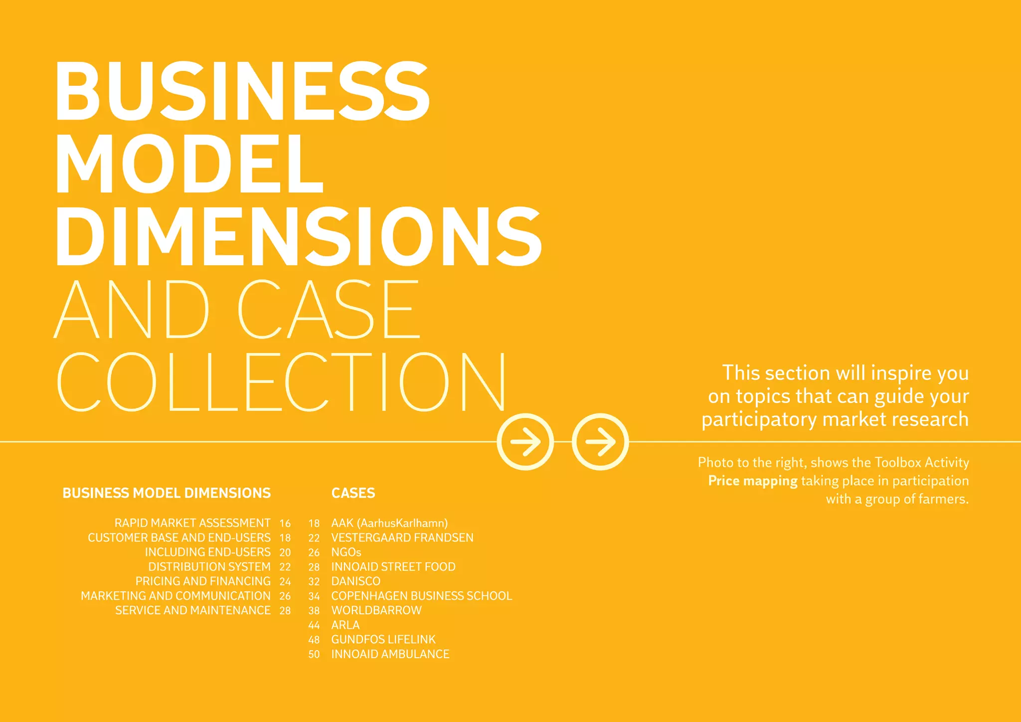 BUSINESS
     MODEL
     DIMENSIONS
     AND CASE
     COLLECTION                                                                  This section will inspire you
                                                                                on topics that can guide your
                                                                               participatory market research
                                                                               Photo to the right, shows the Toolbox Activity
14                                                                              Price mapping taking place in participation
     BUSINESS MODEL DIMENSIONS                    CASES                                              with a group of farmers.
            RAPID MARKET ASSESSMENT     16   18   AAK (AarhusKarlhamn)
        CUSTOMER BASE AND END-USERS     18   22   VESTERGAARD FRANDSEN
                 INCLUDING END-USERS    20   26   NGOs
                  DISTRIBUTION SYSTEM   22   28   INNOAID STREET FOOD
               PRICING AND FINANCING    24   32   DANISCO
       MARKETING AND COMMUNICATION      26   34   COPENHAGEN BUSINESS SCHOOL
            SERVICE AND MAINTENANCE     28   38   WORLDBARROW
                                             44   ARLA
                                             48   GUNDFOS LIFELINK
                                             50   INNOAID AMBULANCE
 