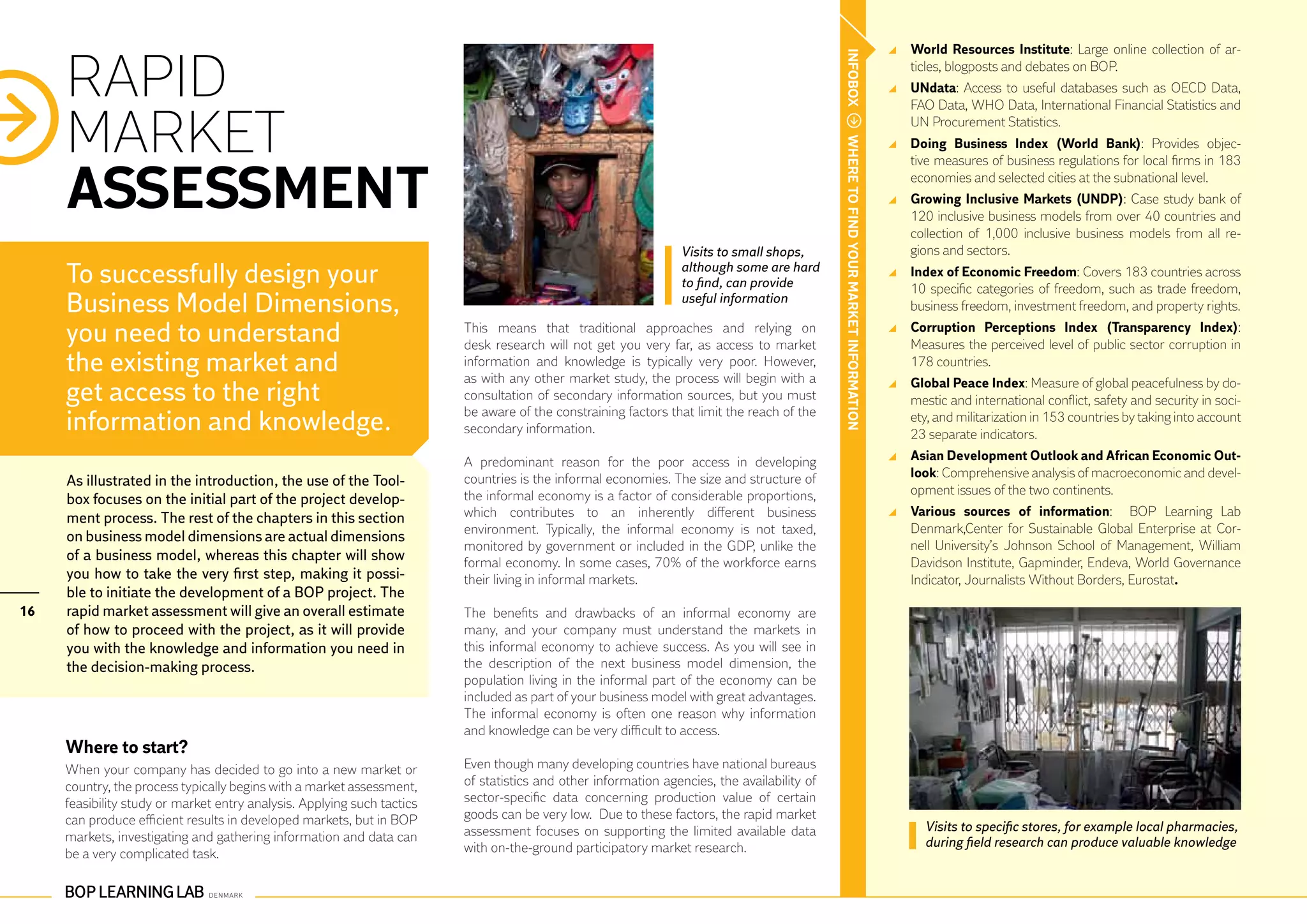 World Resources Institute: Large online collection of ar-


     RAPID




                                                                                                                                             INFOBOX
                                                                                                                                                                                       ticles, blogposts and debates on BOP.
                                                                                                                                                                                     	 UNdata: Access to useful databases such as OECD Data,
                                                                                                                                                                                       FAO Data, WHO Data, International Financial Statistics and


     MARKET                                                                                                                                                                            UN Procurement Statistics.




                                                                                                                                             WHERE TO FIND YOUR MARKET INFORMATION
                                                                                                                                                                                     	 Doing Business Index (World Bank): Provides objec-
                                                                                                                                                                                       tive measures of business regulations for local firms in 183


     ASSESSMENT                                                                                                                                                                        economies and selected cities at the subnational level.
                                                                                                                                                                                     	 Growing Inclusive Markets (UNDP): Case study bank of
                                                                                                                                                                                       120 inclusive business models from over 40 countries and
                                                                                                                                                                                       collection of 1,000 inclusive business models from all re-
                                                                                                                 Visits to small shops,                                                gions and sectors.
     To successfully design your                                                                                 although some are hard
                                                                                                                 to find, can provide
                                                                                                                                                                                     	 Index of Economic Freedom: Covers 183 countries across
                                                                                                                                                                                       10 specific categories of freedom, such as trade freedom,
     Business Model Dimensions,                                                                                  useful information
                                                                                                                                                                                       business freedom, investment freedom, and property rights.

     you need to understand                                              This means that traditional approaches and relying on
                                                                         desk research will not get you very far, as access to market
                                                                                                                                                                                     	 Corruption Perceptions Index (Transparency Index):
                                                                                                                                                                                       Measures the perceived level of public sector corruption in
     the existing market and                                             information and knowledge is typically very poor. However,
                                                                         as with any other market study, the process will begin with a
                                                                                                                                                                                       178 countries.
                                                                                                                                                                                     	 Global Peace Index: Measure of global peacefulness by do-
     get access to the right                                             consultation of secondary information sources, but you must                                                   mestic and international conflict, safety and security in soci-
                                                                         be aware of the constraining factors that limit the reach of the
     information and knowledge.                                          secondary information.
                                                                                                                                                                                       ety, and militarization in 153 countries by taking into account
                                                                                                                                                                                       23 separate indicators.
                                                                         A predominant reason for the poor access in developing                                                      	 Asian Development Outlook and African Economic Out-
                                                                         countries is the informal economies. The size and structure of                                                look: Comprehensive analysis of macroeconomic and devel-
     As illustrated in the introduction, the use of the Tool-
                                                                         the informal economy is a factor of considerable proportions,                                                 opment issues of the two continents.
     box focuses on the initial part of the project develop-
     ment process. The rest of the chapters in this section              which contributes to an inherently different business                                                       	 Various sources of information: BOP Learning Lab
                                                                         environment. Typically, the informal economy is not taxed,                                                    Denmark,Center for Sustainable Global Enterprise at Cor-
     on business model dimensions are actual dimensions
                                                                         monitored by government or included in the GDP, unlike the                                                    nell University’s Johnson School of Management, William
     of a business model, whereas this chapter will show                 formal economy. In some cases, 70% of the workforce earns                                                     Davidson Institute, Gapminder, Endeva, World Governance
     you how to take the very first step, making it possi-               their living in informal markets.                                                                             Indicator, Journalists Without Borders, Eurostat.
     ble to initiate the development of a BOP project. The
16   rapid market assessment will give an overall estimate               The benefits and drawbacks of an informal economy are
     of how to proceed with the project, as it will provide              many, and your company must understand the markets in
     you with the knowledge and information you need in                  this informal economy to achieve success. As you will see in
     the decision-making process.                                        the description of the next business model dimension, the
                                                                         population living in the informal part of the economy can be
                                                                         included as part of your business model with great advantages.
                                                                         The informal economy is often one reason why information
                                                                         and knowledge can be very difficult to access.
     Where to start?
     When your company has decided to go into a new market or            Even though many developing countries have national bureaus
     country, the process typically begins with a market assessment,     of statistics and other information agencies, the availability of
     feasibility study or market entry analysis. Applying such tactics   sector-specific data concerning production value of certain
     can produce efficient results in developed markets, but in BOP      goods can be very low. Due to these factors, the rapid market
                                                                         assessment focuses on supporting the limited available data                                                     Visits to specific stores, for example local pharmacies,
     markets, investigating and gathering information and data can                                                                                                                       during field research can produce valuable knowledge
     be a very complicated task.                                         with on-the-ground participatory market research.
 