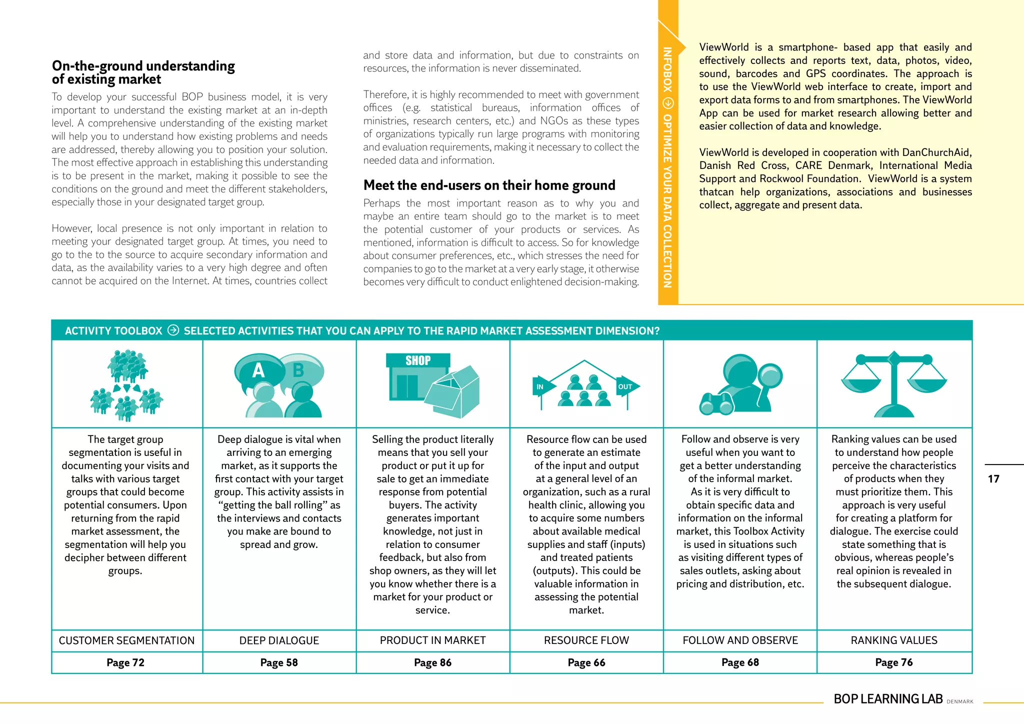 ViewWorld is a smartphone- based app that easily and




                                                                                                                                            INFOBOX
                                                                       and store data and information, but due to constraints on                                                 effectively collects and reports text, data, photos, video,
On-the-ground understanding			                                         resources, the information is never disseminated.                                                         sound, barcodes and GPS coordinates. The approach is
of existing market                                                                                                                                                               to use the ViewWorld web interface to create, import and
To develop your successful BOP business model, it is very              Therefore, it is highly recommended to meet with government                                               export data forms to and from smartphones. The ViewWorld
important to understand the existing market at an in-depth             offices (e.g. statistical bureaus, information offices of                                                 App can be used for market research allowing better and




                                                                                                                                            OPTIMIZE YOUR DATA COLLECTION
level. A comprehensive understanding of the existing market            ministries, research centers, etc.) and NGOs as these types                                               easier collection of data and knowledge.
will help you to understand how existing problems and needs            of organizations typically run large programs with monitoring
are addressed, thereby allowing you to position your solution.         and evaluation requirements, making it necessary to collect the                                           ViewWorld is developed in cooperation with DanChurchAid,
The most effective approach in establishing this understanding         needed data and information.                                                                              Danish Red Cross, CARE Denmark, International Media
is to be present in the market, making it possible to see the                                                                                                                    Support and Rockwool Foundation. ViewWorld is a system
conditions on the ground and meet the different stakeholders,          Meet the end-users on their home ground                                                                   thatcan help organizations, associations and businesses
especially those in your designated target group.                      Perhaps the most important reason as to why you and                                                       collect, aggregate and present data.
                                                                       maybe an entire team should go to the market is to meet
However, local presence is not only important in relation to           the potential customer of your products or services. As
meeting your designated target group. At times, you need to            mentioned, information is difficult to access. So for knowledge
go to the to the source to acquire secondary information and           about consumer preferences, etc., which stresses the need for
data, as the availability varies to a very high degree and often       companies to go to the market at a very early stage, it otherwise
cannot be acquired on the Internet. At times, countries collect        becomes very difficult to conduct enlightened decision-making.



   ACTIVITY TOOLBOX           SELECTED ACTIVITIES THAT YOU CAN APPLY TO THE RAPID MARKET ASSESSMENT DIMENSION?




         The target group             Deep dialogue is vital when        Selling the product literally       Resource flow can be used                                       Follow and observe is very      Ranking values can be used
    segmentation is useful in           arriving to an emerging           means that you sell your            to generate an estimate                                          useful when you want to        to understand how people
  documenting your visits and          market, as it supports the           product or put it up for           of the input and output                                       get a better understanding      perceive the characteristics
     talks with various target       first contact with your target       sale to get an immediate             at a general level of an                                        of the informal market.           of products when they         17
   groups that could become          group. This activity assists in      response from potential           organization, such as a rural                                       As it is very difficult to    must prioritize them. This
  potential consumers. Upon           “getting the ball rolling” as           buyers. The activity           health clinic, allowing you                                       obtain specific data and         approach is very useful
    returning from the rapid          the interviews and contacts            generates important             to acquire some numbers                                        information on the informal       for creating a platform for
    market assessment, the               you make are bound to              knowledge, not just in            about available medical                                       market, this Toolbox Activity    dialogue. The exercise could
   segmentation will help you               spread and grow.                 relation to consumer            supplies and staff (inputs)                                      is used in situations such        state something that is
  decipher between different                                               feedback, but also from              and treated patients                                        as visiting different types of    obvious, whereas people’s
              groups.                                                   shop owners, as they will let         (outputs). This could be                                       sales outlets, asking about      real opinion is revealed in
                                                                        you know whether there is a            valuable information in                                      pricing and distribution, etc.     the subsequent dialogue.
                                                                         market for your product or            assessing the potential
                                                                                    service.                            market.

 Customer segmentation                     Deep dialogue                  Product in market                      Resource flow                                               Follow and observe                  Ranking values

            Page 72                             Page 58                           Page 86                              Page 66                                                        Page 68                          Page 76
 