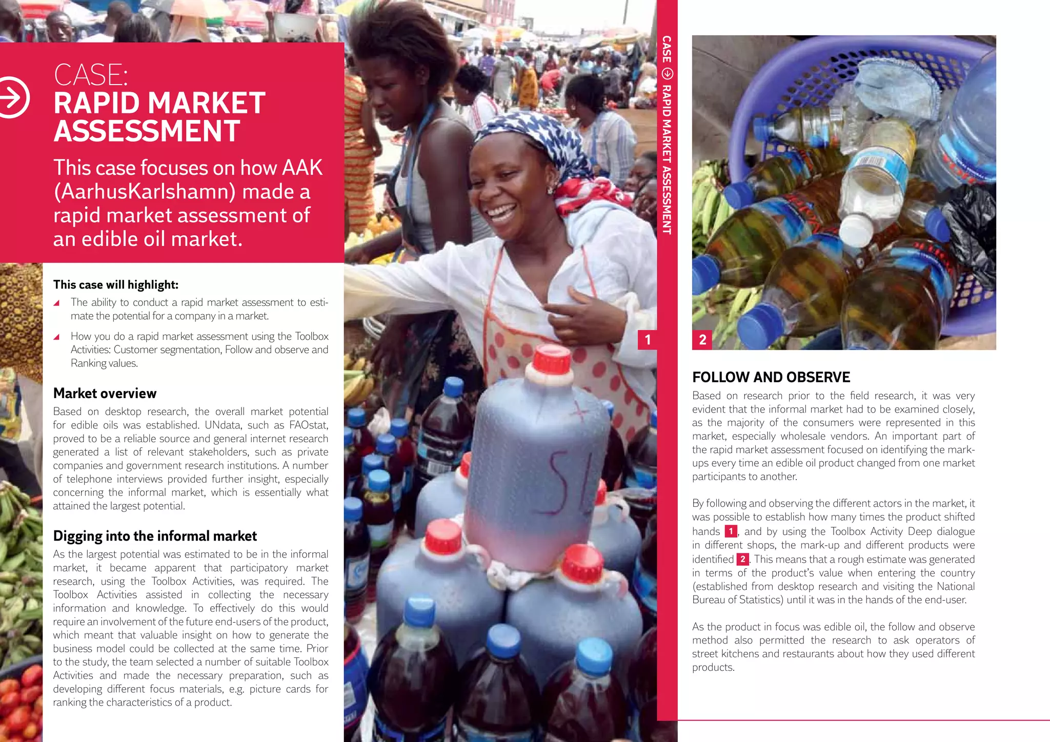 CASE
     CASE:
     RAPID MARKET




                                                                          RAPID MARKET ASSESSMENT
     ASSESSMENT
     This case focuses on how AAK
     (AarhusKarlshamn) made a
     rapid market assessment of
     an edible oil market.
     This case will highlight:
      	 The ability to conduct a rapid market assessment to esti-
        mate the potential for a company in a market.
      	 How you do a rapid market assessment using the Toolbox        1                              2
        Activities: Customer segmentation, Follow and observe and
        Ranking values.
                                                                                                    FOLLOW AND OBSERVE
     Market overview                                                                                Based on research prior to the field research, it was very
     Based on desktop research, the overall market potential                                        evident that the informal market had to be examined closely,
     for edible oils was established. UNdata, such as FAOstat,                                      as the majority of the consumers were represented in this
     proved to be a reliable source and general internet research                                   market, especially wholesale vendors. An important part of
     generated a list of relevant stakeholders, such as private                                     the rapid market assessment focused on identifying the mark-
     companies and government research institutions. A number                                       ups every time an edible oil product changed from one market
     of telephone interviews provided further insight, especially                                   participants to another.
18   concerning the informal market, which is essentially what
     attained the largest potential.                                                                By following and observing the different actors in the market, it
                                                                                                    was possible to establish how many times the product shifted
                                                                                                    hands 1 , and by using the Toolbox Activity Deep dialogue
     Digging into the informal market
                                                                                                    in different shops, the mark-up and different products were
     As the largest potential was estimated to be in the informal                                   identified 2 . This means that a rough estimate was generated
     market, it became apparent that participatory market                                           in terms of the product’s value when entering the country
     research, using the Toolbox Activities, was required. The                                      (established from desktop research and visiting the National
     Toolbox Activities assisted in collecting the necessary                                        Bureau of Statistics) until it was in the hands of the end-user.
     information and knowledge. To effectively do this would
     require an involvement of the future end-users of the product,                                 As the product in focus was edible oil, the follow and observe
     which meant that valuable insight on how to generate the                                       method also permitted the research to ask operators of
     business model could be collected at the same time. Prior                                      street kitchens and restaurants about how they used different
     to the study, the team selected a number of suitable Toolbox                                   products.
     Activities and made the necessary preparation, such as
     developing different focus materials, e.g. picture cards for
     ranking the characteristics of a product.
 
