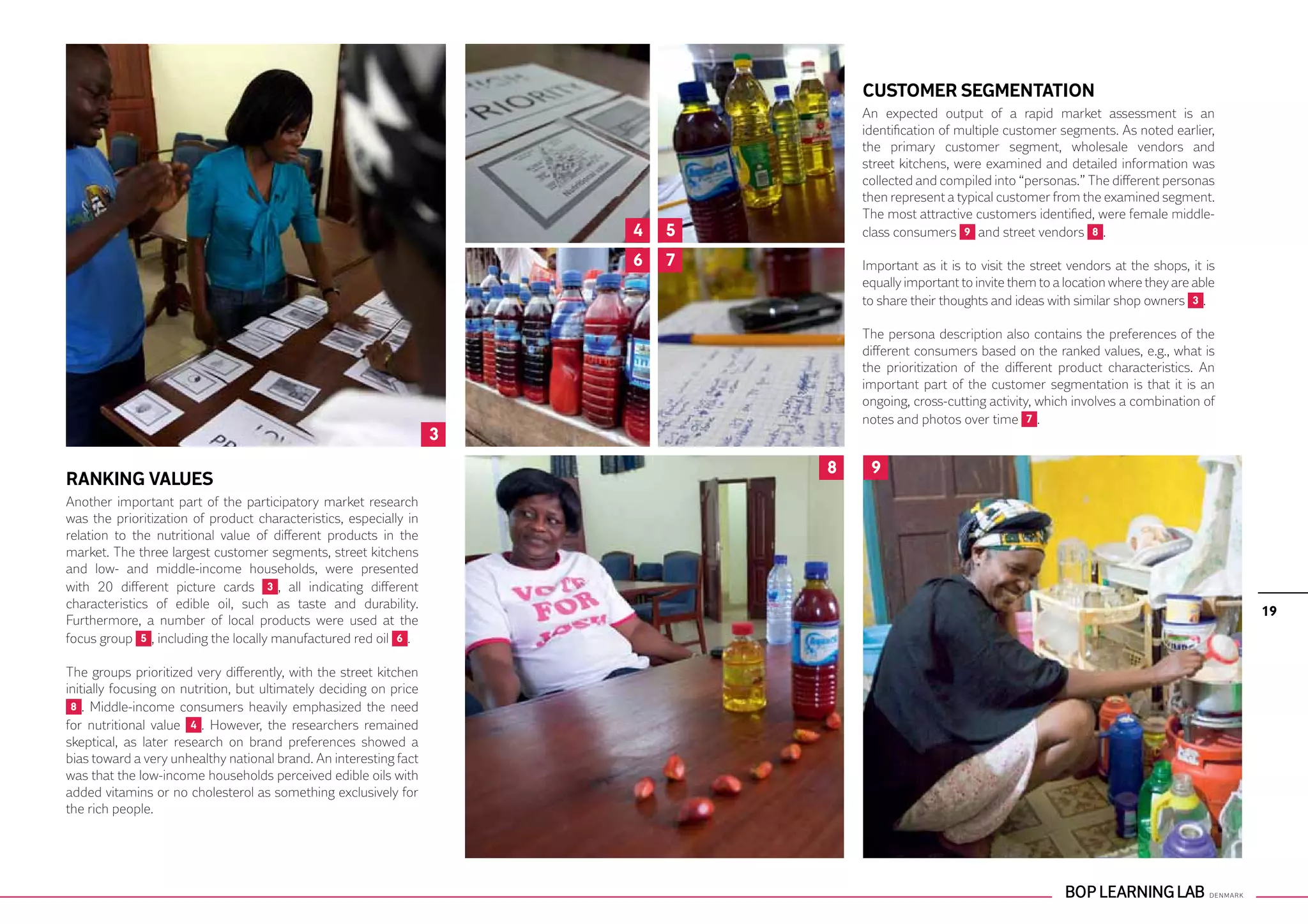 CUSTOMER SEGMENTATION
                                                                                    An expected output of a rapid market assessment is an
                                                                                    identification of multiple customer segments. As noted earlier,
                                                                                    the primary customer segment, wholesale vendors and
                                                                                    street kitchens, were examined and detailed information was
                                                                                    collected and compiled into “personas.” The different personas
                                                                                    then represent a typical customer from the examined segment.
                                                                                    The most attractive customers identified, were female middle-
                                                                        4   5       class consumers 9 and street vendors 8 .

                                                                        6   7       Important as it is to visit the street vendors at the shops, it is
                                                                                    equally important to invite them to a location where they are able
                                                                                    to share their thoughts and ideas with similar shop owners 3 .

                                                                                    The persona description also contains the preferences of the
                                                                                    different consumers based on the ranked values, e.g., what is
                                                                                    the prioritization of the different product characteristics. An
                                                                                    important part of the customer segmentation is that it is an
                                                                                    ongoing, cross-cutting activity, which involves a combination of
                                                                                    notes and photos over time 7 .
                                                                    3
                                                                                8    9
RANKING VALUES
Another important part of the participatory market research
was the prioritization of product characteristics, especially in
relation to the nutritional value of different products in the
market. The three largest customer segments, street kitchens
and low- and middle-income households, were presented
with 20 different picture cards 3 , all indicating different
characteristics of edible oil, such as taste and durability.
                                                                                                                                                         19
Furthermore, a number of local products were used at the
focus group 5 , including the locally manufactured red oil 6 .

The groups prioritized very differently, with the street kitchen
initially focusing on nutrition, but ultimately deciding on price
 8 . Middle-income consumers heavily emphasized the need
for nutritional value 4 . However, the researchers remained
skeptical, as later research on brand preferences showed a
bias toward a very unhealthy national brand. An interesting fact
was that the low-income households perceived edible oils with
added vitamins or no cholesterol as something exclusively for
the rich people.
 
