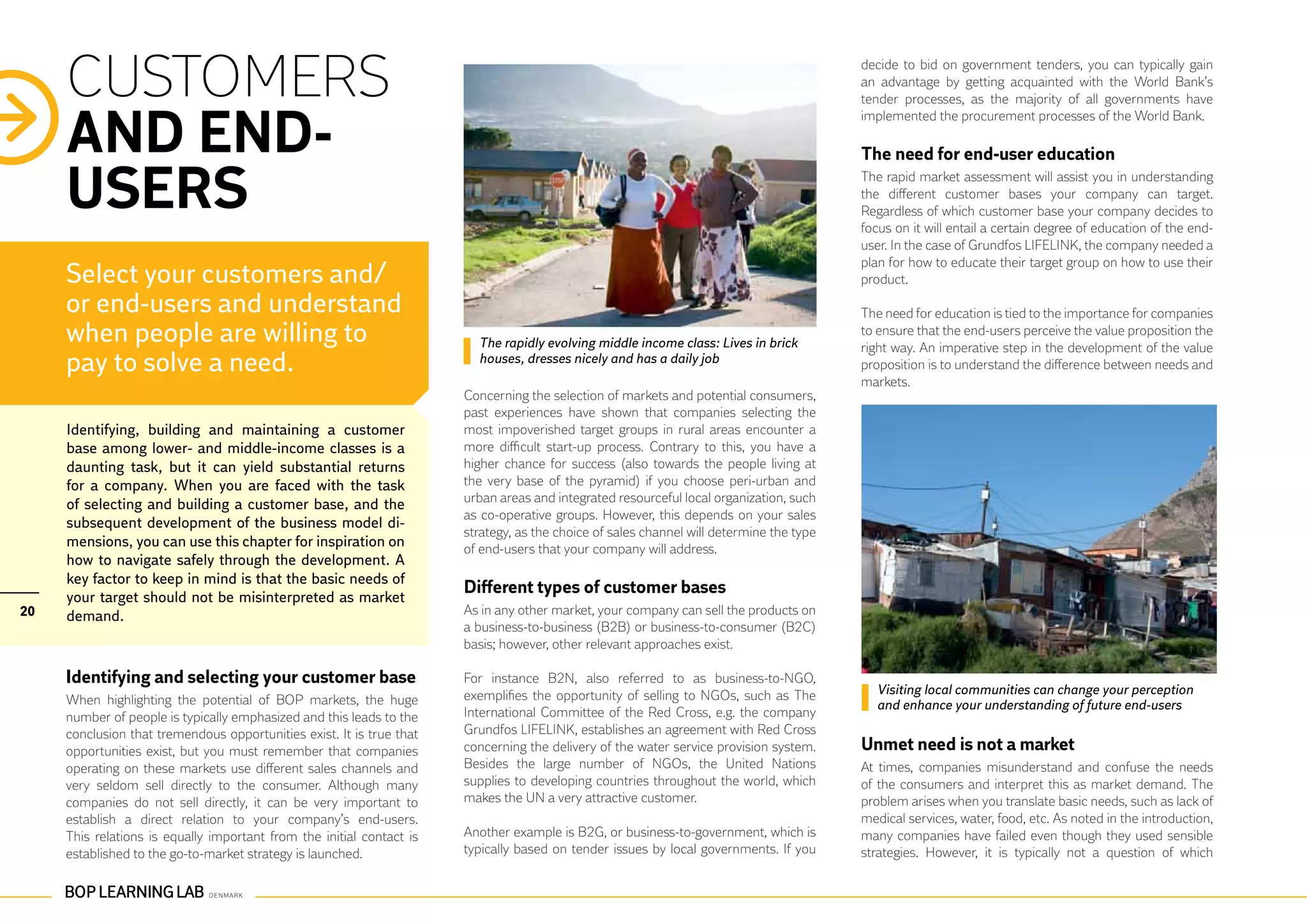 CUSTOMERS                                                                                                                            decide to bid on government tenders, you can typically gain
                                                                                                                                          an advantage by getting acquainted with the World Bank’s
                                                                                                                                          tender processes, as the majority of all governments have


     AND END-
                                                                                                                                          implemented the procurement processes of the World Bank.

                                                                                                                                          The need for end-user education

     USERS                                                                                                                                The rapid market assessment will assist you in understanding
                                                                                                                                          the different customer bases your company can target.
                                                                                                                                          Regardless of which customer base your company decides to
                                                                                                                                          focus on it will entail a certain degree of education of the end-
                                                                                                                                          user. In the case of Grundfos LIFELINK, the company needed a
                                                                                                                                          plan for how to educate their target group on how to use their
     Select your customers and/                                                                                                           product.

     or end-users and understand                                                                                                          The need for education is tied to the importance for companies
     when people are willing to                                          The rapidly evolving middle income class: Lives in brick
                                                                                                                                          to ensure that the end-users perceive the value proposition the
                                                                                                                                          right way. An imperative step in the development of the value
     pay to solve a need.                                                houses, dresses nicely and has a daily job                       proposition is to understand the difference between needs and
                                                                                                                                          markets.
                                                                       Concerning the selection of markets and potential consumers,
                                                                       past experiences have shown that companies selecting the
     Identifying, building and maintaining a customer                  most impoverished target groups in rural areas encounter a
     base among lower- and middle-income classes is a                  more difficult start-up process. Contrary to this, you have a
     daunting task, but it can yield substantial returns               higher chance for success (also towards the people living at
     for a company. When you are faced with the task                   the very base of the pyramid) if you choose peri-urban and
     of selecting and building a customer base, and the                urban areas and integrated resourceful local organization, such
                                                                       as co-operative groups. However, this depends on your sales
     subsequent development of the business model di-
                                                                       strategy, as the choice of sales channel will determine the type
     mensions, you can use this chapter for inspiration on             of end-users that your company will address.
     how to navigate safely through the development. A
     key factor to keep in mind is that the basic needs of
     your target should not be misinterpreted as market
                                                                       Different types of customer bases
20   demand.                                                           As in any other market, your company can sell the products on
                                                                       a business-to-business (B2B) or business-to-consumer (B2C)
                                                                       basis; however, other relevant approaches exist.

     Identifying and selecting your customer base                      For instance B2N, also referred to as business-to-NGO,
                                                                       exemplifies the opportunity of selling to NGOs, such as The          Visiting local communities can change your perception
     When highlighting the potential of BOP markets, the huge                                                                               and enhance your understanding of future end-users
     number of people is typically emphasized and this leads to the    International Committee of the Red Cross, e.g. the company
     conclusion that tremendous opportunities exist. It is true that   Grundfos LIFELINK, establishes an agreement with Red Cross
     opportunities exist, but you must remember that companies         concerning the delivery of the water service provision system.     Unmet need is not a market
     operating on these markets use different sales channels and       Besides the large number of NGOs, the United Nations               At times, companies misunderstand and confuse the needs
     very seldom sell directly to the consumer. Although many          supplies to developing countries throughout the world, which       of the consumers and interpret this as market demand. The
     companies do not sell directly, it can be very important to       makes the UN a very attractive customer.                           problem arises when you translate basic needs, such as lack of
     establish a direct relation to your company’s end-users.                                                                             medical services, water, food, etc. As noted in the introduction,
     This relations is equally important from the initial contact is   Another example is B2G, or business-to-government, which is        many companies have failed even though they used sensible
     established to the go-to-market strategy is launched.             typically based on tender issues by local governments. If you      strategies. However, it is typically not a question of which
 