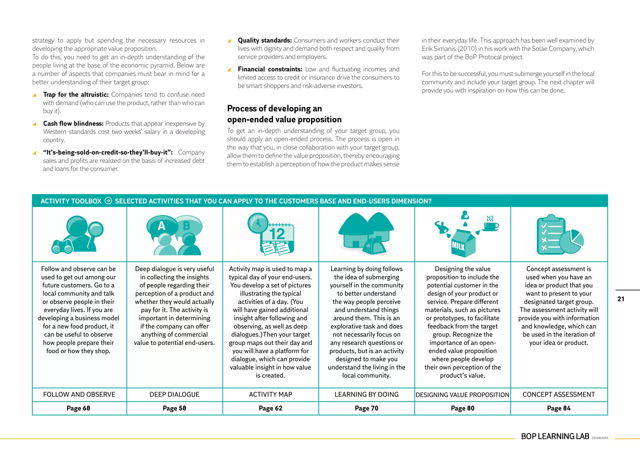 strategy to apply but spending the necessary resources in              	 Quality standards: Consumers and workers conduct their            in their everyday life. This approach has been well examined by
developing the appropriate value proposition.                            lives with dignity and demand both respect and quality from       Erik Simanis (2010) in his work with the Solae Company, which
To do this, you need to get an in-depth understanding of the             service providers and employers.                                  was part of the BoP Protocal project.
people living at the base of the economic pyramid. Below are
                                                                       	 Financial constraints: Low and fluctuating incomes and
a number of aspects that companies must bear in mind for a                                                                                 For this to be successful, you must submerge yourself in the local
                                                                         limited access to credit or insurance drive the consumers to
better understanding of their target group:                                                                                                community and include your target group. The next chapter will
                                                                         be smart shoppers and risk-adverse investors.
                                                                                                                                           provide you with inspiration on how this can be done.
 	 Trap for the altruistic: Companies tend to confuse need
   with demand (who can use the product, rather than who can
   buy it).                                                           Process of developing an			
 	 Cash flow blindness: Products that appear inexpensive by           open-ended value proposition
   Western standards cost two weeks’ salary in a developing           To get an in-depth understanding of your target group, you
   country.                                                           should apply an open-ended process. The process is open in
                                                                      the way that you, in close collaboration with your target group,
 	 “It’s-being-sold-on-credit-so-they’ll-buy-it”: Company             allow them to define the value proposition, thereby encouraging
   sales and profits are realized on the basis of increased debt
                                                                      them to establish a perception of how the product makes sense
   and loans for the consumer.



  ACTIVITY TOOLBOX            SELECTED ACTIVITIES THAT YOU CAN APPLY TO THE CUSTOMERS BASE AND END-USERS DIMENSION?




  Follow and observe can be          Deep dialogue is very useful     Activity map is used to map a         Learning by doing follows            Designing the value              Concept assessment is
  used to get out among our             in collecting the insights    typical day of your end-users.          the idea of submerging         proposition to include the           used when you have an
  future customers. Go to a             of people regarding their      You develop a set of pictures        yourself in the community        potential customer in the           idea or product that you
  local community and talk           perception of a product and           illustrating the typical            to better understand          design of your product or            want to present to your
  or observe people in their         whether they would actually          activities of a day. (You          the way people perceive         service. Prepare different          designated target group.       21
    everyday lives. If you are          pay for it. The activity is     will have gained additional           and understand things         materials, such as pictures        The assessment activity will
 developing a business model           important in determining         insight after following and          around them. This is an         or prototypes, to facilitate      provide you with information
   for a new food product, it           if the company can offer        observing, as well as deep          explorative task and does        feedback from the target           and knowledge, which can
    can be useful to observe             anything of commercial        dialogues.)Then your target           not necessarily focus on           group. Recognize the            be used in the iteration of
   how people prepare their          value to potential end-users.    group maps out their day and          any research questions or         importance of an open-               your idea or product.
     food or how they shop.                                             you will have a platform for       products, but is an activity       ended value proposition
                                                                       dialogue, which can provide             designed to make you            where people develop
                                                                      valuable insight in how value        understand the living in the     their own perception of the
                                                                                  is created.                    local community.                 product’s value.

   Follow and observe                      Deep dialogue                      Activity map                   Learning by doing            Designing value proposition            Concept assessment

           Page 68                              Page 58                          Page 62                             Page 70                          Page 80                             Page 84
 